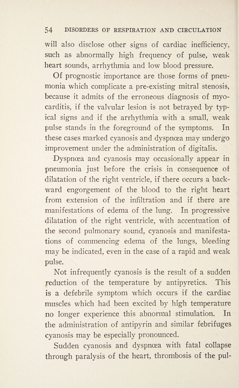 will also disclose other signs of cardiac inefficiency, such as abnormally high frequency of pulse, weak heart sounds, arrhythmia and low blood pressure. Of prognostic importance are those forms of pneu¬ monia which complicate a pre-existing mitral stenosis, because it admits of the erroneous diagnosis of myo¬ carditis, if the valvular lesion is not betrayed by typ¬ ical signs and if the arrhythmia with a small, weak pulse stands in the foreground of the symptoms. In these cases marked cyanosis and dyspnoea may undergo improvement under the administration of digitalis. Dyspnoea and cyanosis may occasionally appear in pneumonia just before the crisis in consequence of dilatation of the right ventricle, if there occurs a back¬ ward engorgement of the blood to the right heart from extension of the infiltration and if there are manifestations of edema of the lung. In progressive dilatation of the right ventricle, with accentuation of the second pulmonary sound, cyanosis and manifesta¬ tions of commencing edema of the lungs, bleeding may be indicated, even in the case of a rapid and weak pulse. Not infrequently cyanosis is the result of a sudden reduction of the temperature by antipyretics. This is a defebrile symptom which occurs if the cardiac muscles which had been excited by high temperature no longer experience this abnormal stimulation. In the administration of antipyrin and similar febrifuges cyanosis may be especially pronounced. Sudden cyanosis and dyspnoea with fatal collapse through paralysis of the heart, thrombosis of the pul-