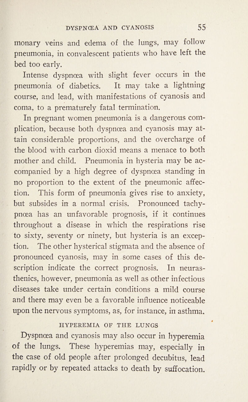 monary veins and edema of the lungs, may follow pneumonia, in convalescent patients who have left the bed too early. Intense dyspnoea with slight fever occurs in the pneumonia of diabetics. It may take a lightning course, and lead, with manifestations of cyanosis and coma, to a prematurely fatal termination. In pregnant women pneumonia is a dangerous com¬ plication, because both dyspnoea and cyanosis may at¬ tain considerable proportions, and the overcharge of the blood with carbon dioxid means a menace to both mother and child. Pneumonia in hysteria may be ac¬ companied by a high degree of dyspnoea standing in no proportion to the extent of the pneumonic affec¬ tion. This form of pneumonia gives rise to anxiety, but subsides in a normal crisis. Pronounced tachy- pnoea has an unfavorable prognosis, if it continues throughout a disease in which the respirations rise to sixty, seventy or ninety, but hysteria is an excep¬ tion. The other hysterical stigmata and the absence of pronounced cyanosis, may in some cases of this de¬ scription indicate the correct prognosis. In neuras¬ thenics, however, pneumonia as well as other infectious diseases take under certain conditions a mild course and there may even be a favorable influence noticeable upon the nervous symptoms, as, for instance, in asthma. HYPEREMIA OF THE LUNGS Dyspnoea and cyanosis may also occur in hyperemia of the lungs. These hyperemias may, especially in the case of old people after prolonged decubitus, lead rapidly or by repeated attacks to death by suffocation.