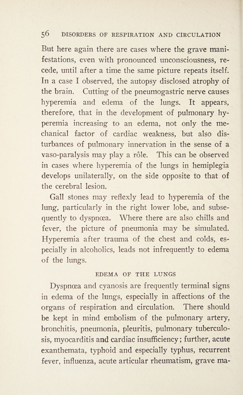 But here again there are cases where the grave mani¬ festations, even with pronounced unconsciousness, re¬ cede, until after a time the same picture repeats itself. In a case I observed, the autopsy disclosed atrophy of the brain. Cutting of the pneumogastric nerve causes hyperemia and edema of the lungs. It appears, therefore, that in the development of pulmonary hy¬ peremia increasing to an edema, not only the me¬ chanical factor of cardiac weakness, but also dis¬ turbances of pulmonary innervation in the sense of a vaso-paralysis may play a role. This can be observed in cases where hyperemia of the lungs in hemiplegia develops unilaterally, on the side opposite to that of the cerebral lesion. Gall stones may reflexly lead to hyperemia of the lung, particularly in the right lower lobe, and subse¬ quently to dyspnoea. Where there are also chills and fever, the picture of pneumonia may be simulated. Hyperemia after trauma of the chest and colds, es¬ pecially in alcoholics, leads not infrequently to edema of the lungs. EDEMA OF THE LUNGS Dyspnoea and cyanosis are frequently terminal signs in edema of the lungs, especially in affections of the organs of respiration and circulation. There should be kept in mind embolism of the pulmonary artery, bronchitis, pneumonia, pleuritis, pulmonary tuberculo¬ sis, myocarditis and cardiac insufficiency; further, acute exanthemata, typhoid and especially typhus, recurrent fever, influenza, acute articular rheumatism, grave ma-