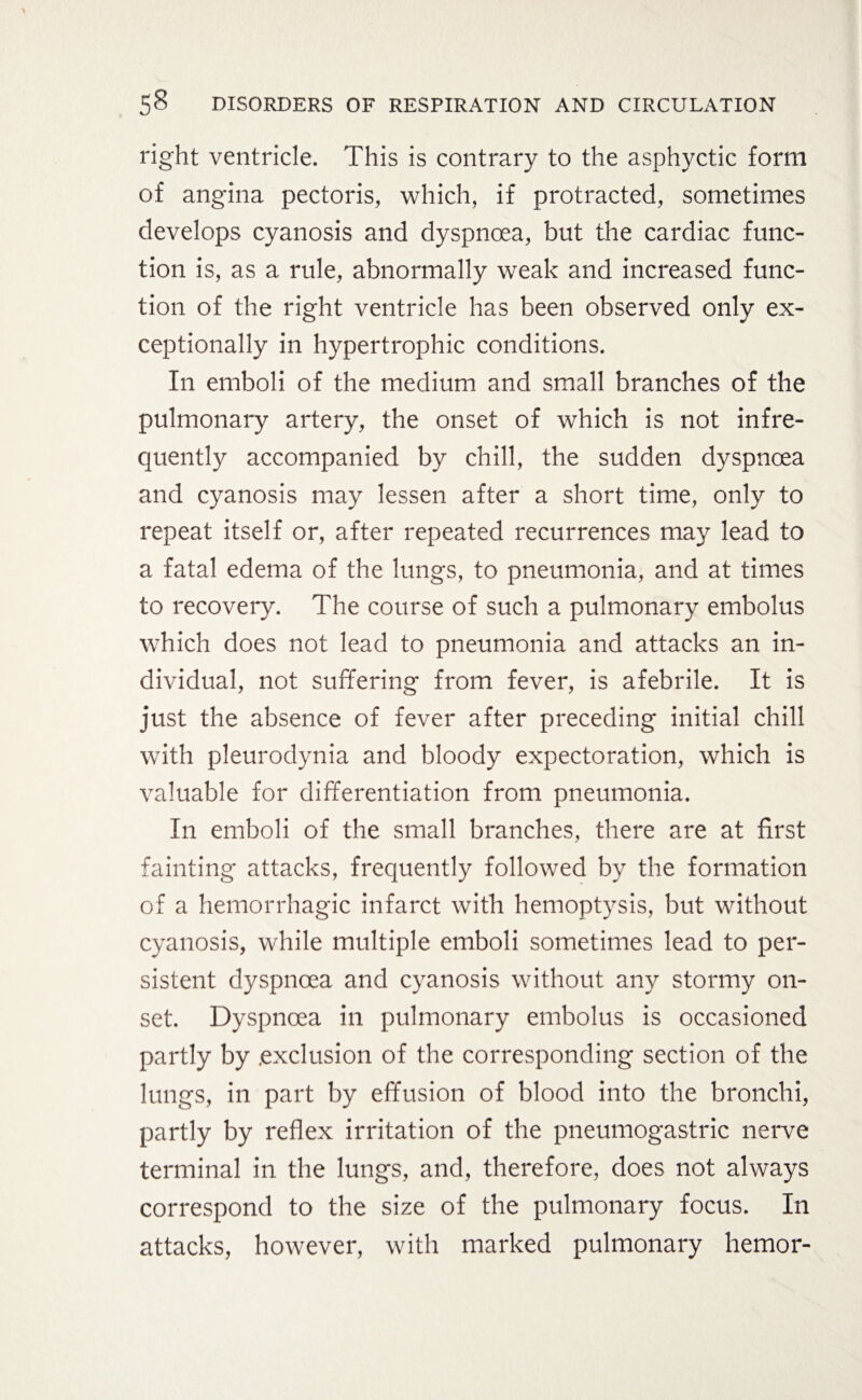 right ventricle. This is contrary to the asphyctic form of angina pectoris, which, if protracted, sometimes develops cyanosis and dyspnoea, but the cardiac func¬ tion is, as a rule, abnormally weak and increased func¬ tion of the right ventricle has been observed only ex¬ ceptionally in hypertrophic conditions. In emboli of the medium and small branches of the pulmonary artery, the onset of which is not infre¬ quently accompanied by chill, the sudden dyspnoea and cyanosis may lessen after a short time, only to repeat itself or, after repeated recurrences may lead to a fatal edema of the lungs, to pneumonia, and at times to recovery. The course of such a pulmonary embolus which does not lead to pneumonia and attacks an in¬ dividual, not suffering from fever, is afebrile. It is just the absence of fever after preceding initial chill with pleurodynia and bloody expectoration, which is valuable for differentiation from pneumonia. In emboli of the small branches, there are at first fainting attacks, frequently followed by the formation of a hemorrhagic infarct with hemoptysis, but without cyanosis, while multiple emboli sometimes lead to per¬ sistent dyspnoea and cyanosis without any stormy on¬ set. Dyspnoea in pulmonary embolus is occasioned partly by .exclusion of the corresponding section of the lungs, in part by effusion of blood into the bronchi, partly by reflex irritation of the pneumogastric nerve terminal in the lungs, and, therefore, does not always correspond to the size of the pulmonary focus. In attacks, however, with marked pulmonary hemor-