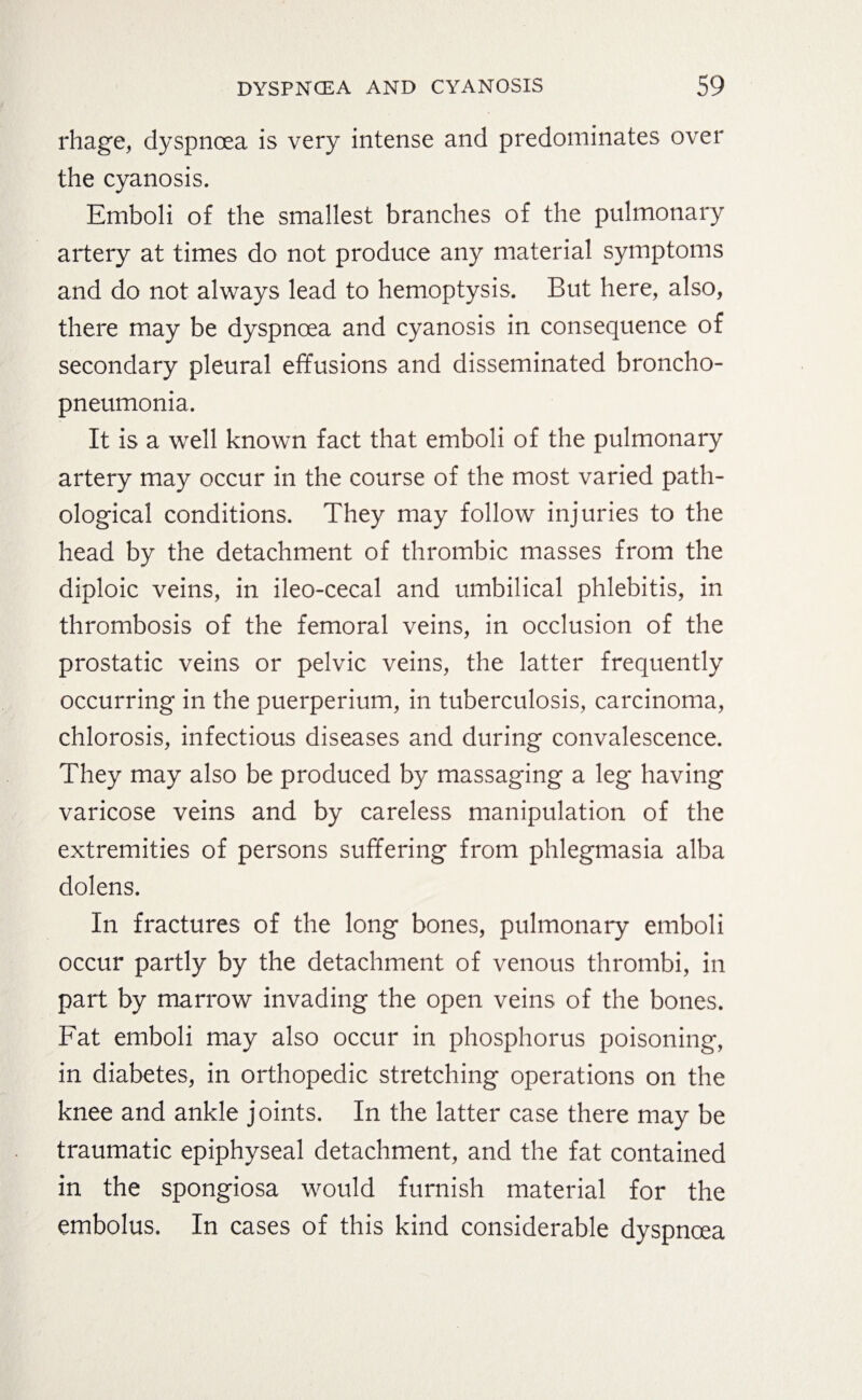 rhage, dyspnoea is very intense and predominates over the cyanosis. Emboli of the smallest branches of the pulmonary artery at times do not produce any material symptoms and do not always lead to hemoptysis. But here, also, there may be dyspnoea and cyanosis in consequence of secondary pleural effusions and disseminated broncho¬ pneumonia. It is a well known fact that emboli of the pulmonary artery may occur in the course of the most varied path¬ ological conditions. They may follow injuries to the head by the detachment of thrombic masses from the diploic veins, in ileo-cecal and umbilical phlebitis, in thrombosis of the femoral veins, in occlusion of the prostatic veins or pelvic veins, the latter frequently occurring in the puerperium, in tuberculosis, carcinoma, chlorosis, infectious diseases and during convalescence. They may also be produced by massaging a leg having varicose veins and by careless manipulation of the extremities of persons suffering from phlegmasia alba dolens. In fractures of the long bones, pulmonary emboli occur partly by the detachment of venous thrombi, in part by marrow invading the open veins of the bones. Fat emboli may also occur in phosphorus poisoning, in diabetes, in orthopedic stretching operations on the knee and ankle joints. In the latter case there may be traumatic epiphyseal detachment, and the fat contained in the Spongiosa would furnish material for the embolus. In cases of this kind considerable dyspnoea