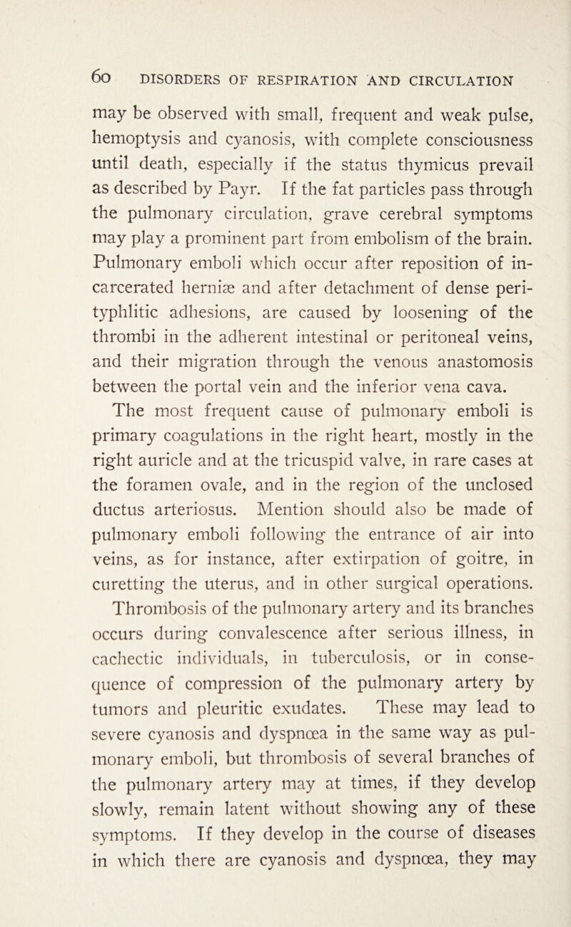 may be observed with small, frequent and weak pulse, hemoptysis and cyanosis, with complete consciousness until death, especially if the status thymicus prevail as described by Payr. If the fat particles pass through the pulmonary circulation, grave cerebral symptoms may play a prominent part from embolism of the brain. Pulmonary emboli which occur after reposition of in¬ carcerated hernise and after detachment of dense peri- typhlitic adhesions, are caused by loosening of the thrombi in the adherent intestinal or peritoneal veins, and their migration through the venous anastomosis between the portal vein and the inferior vena cava. The most frequent cause of pulmonary emboli is primary coagulations in the right heart, mostly in the right auricle and at the tricuspid valve, in rare cases at the foramen ovale, and in the region of the unclosed ductus arteriosus. Mention should also be made of pulmonary emboli following the entrance of air into veins, as for instance, after extirpation of goitre, in curetting the uterus, and in other surgical operations. Thrombosis of the pulmonary artery and its branches occurs during convalescence after serious illness, in cachectic individuals, in tuberculosis, or in conse¬ quence of compression of the pulmonary artery by tumors and pleuritic exudates. These may lead to severe cyanosis and dyspnoea in the same way as pul¬ monary emboli, but thrombosis of several branches of the pulmonary artery may at times, if they develop slowly, remain latent without showing any of these symptoms. If they develop in the course of diseases in which there are cyanosis and dyspnoea, they may