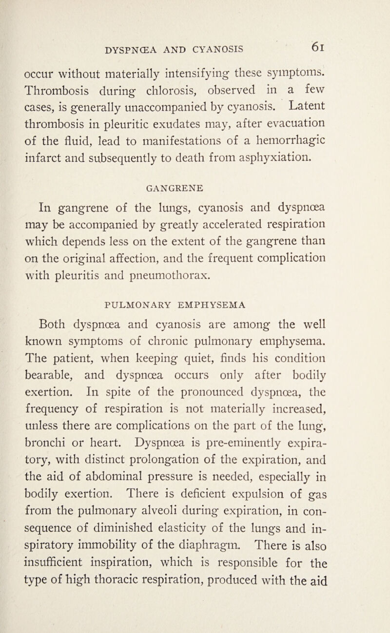 occur without materially intensifying these symptoms. Thrombosis during chlorosis, observed in a few cases, is generally unaccompanied by cyanosis. Latent thrombosis in pleuritic exudates may, after evacuation of the fluid, lead to manifestations of a hemorrhagic infarct and subsequently to death from asphyxiation. GANGRENE In gangrene of the lungs, cyanosis and dyspnoea may be accompanied by greatly accelerated respiration which depends less on the extent of the gangrene than on the original affection, and the frequent complication with pleuritis and pneumothorax. PULMONARY EMPHYSEMA Both dyspnoea and cyanosis are among the well known symptoms of chronic pulmonary emphysema. The patient, when keeping quiet, finds his condition bearable, and dyspnoea occurs only after bodily exertion. In spite of the pronounced dyspnoea, the frequency of respiration is not materially increased, unless there are complications on the part of the lung, bronchi or heart. Dyspnoea is pre-eminently expira¬ tory, with distinct prolongation of the expiration, and the aid of abdominal pressure is needed, especially in bodily exertion. There is deficient expulsion of gas from the pulmonary alveoli during expiration, in con¬ sequence of diminished elasticity of the lungs and in¬ spiratory immobility of the diaphragm. There is also insufficient inspiration, which is responsible for the type of high thoracic respiration, produced with the aid