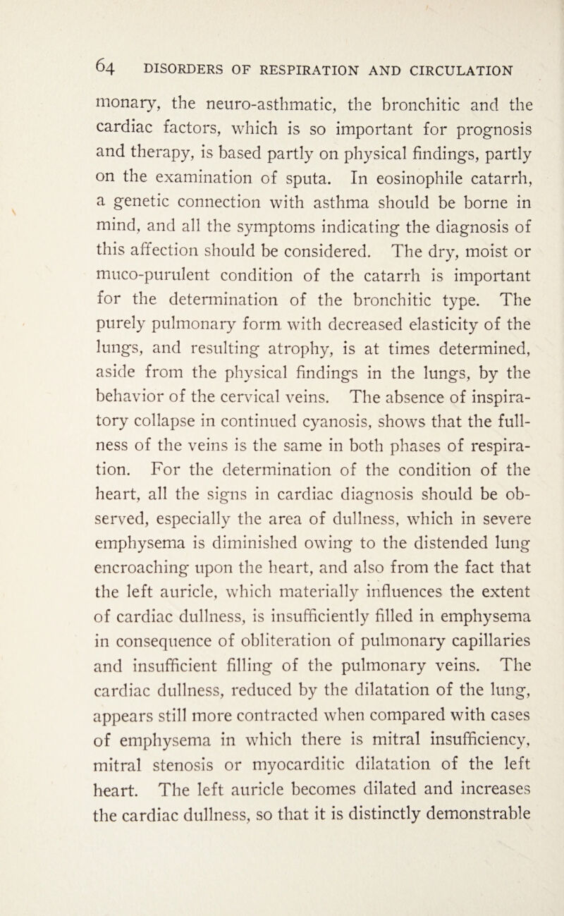monary, the neuro-asthmatic, the bronchitic and the cardiac factors, which is so important for prognosis and therapy, is based partly on physical findings, partly on the examination of sputa. In eosinophile catarrh, a genetic connection with asthma should be borne in mind, and all the symptoms indicating the diagnosis of this affection should be considered. The dry, moist or muco-purulent condition of the catarrh is important for the determination of the bronchitic type. The purely pulmonary form with decreased elasticity of the lungs, and resulting atrophy, is at times determined, aside from the physical findings in the lungs, by the behavior of the cervical veins. The absence of inspira¬ tory collapse in continued cyanosis, shows that the full¬ ness of the veins is the same in both phases of respira¬ tion. For the determination of the condition of the heart, all the signs in cardiac diagnosis should be ob¬ served, especially the area of dullness, which in severe emphysema is diminished owing to the distended lung encroaching upon the heart, and also from the fact that the left auricle, which materially influences the extent of cardiac dullness, is insufficiently filled in emphysema in consequence of obliteration of pulmonary capillaries and insufficient filling of the pulmonary veins. The cardiac dullness, reduced by the dilatation of the lung, appears still more contracted when compared with cases of emphysema in which there is mitral insufficiency, mitral stenosis or myocarditic dilatation of the left heart. The left auricle becomes dilated and increases the cardiac dullness, so that it is distinctly demonstrable