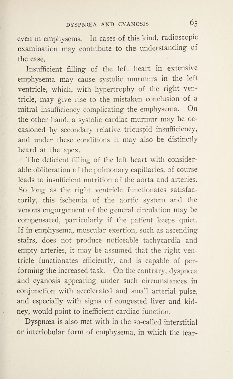 even m emphysema. In cases of this kind, radioscopic examination may contribute to the understanding of the case. Insufficient filling of the left heart in extensive emphysema may cause systolic murmurs in the left ventricle, which, with hypertrophy of the right ven¬ tricle, may give rise to the mistaken conclusion of a mitral insufficiency complicating the emphysema. On the other hand, a systolic cardiac murmur may be oc¬ casioned by secondary relative tricuspid insufficiency, and under these conditions it may also be distinctly heard at the apex. The deficient filling of the left heart with consider¬ able obliteration of the pulmonary capillaries, of course leads to insufficient nutrition of the aorta and arteries. So long as the right ventricle functionates satisfac¬ torily, this ischemia of the aortic system and the venous engorgement of the general circulation may be compensated, particularly if the patient keeps quiet. If in emphysema, muscular exertion, such as ascending stairs, does not produce noticeable tachycardia and empty arteries, it may be assumed that the right ven¬ tricle functionates efficiently, and is capable of per¬ forming the increased task. On the contrary, dyspnoea and cyanosis appearing under such circumstances in conjunction with accelerated and small arterial pulse, and especially with signs of congested liver and kid¬ ney, would point to inefficient cardiac function. Dyspnoea is also met with in the so-called interstitial or interlobular form of emphysema, in which the tear-