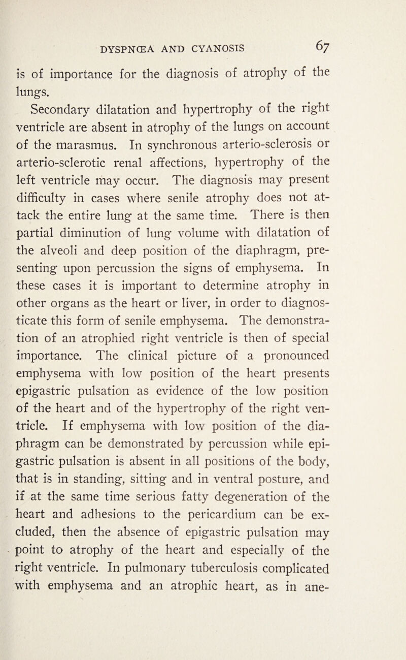 is of importance for the diagnosis of atrophy of the lungs. Secondary dilatation and hypertrophy of the right ventricle are absent in atrophy of the lungs on account of the marasmus. In synchronous arterio-sclerosis or arterio-sclerotic renal affections, hypertrophy of the left ventricle may occur. The diagnosis may present difficulty in cases where senile atrophy does not at¬ tack the entire lung at the same time. There is then partial diminution of lung volume with dilatation of the alveoli and deep position of the diaphragm, pre¬ senting upon percussion the signs of emphysema. In these cases, it is important to determine atrophy in other organs as the heart or liver, in order to diagnos¬ ticate this form of senile emphysema. The demonstra¬ tion of an atrophied right ventricle is then of special importance. The clinical picture of a pronounced emphysema with low position of the heart presents epigastric pulsation as evidence of the low position of the heart and of the hypertrophy of the right ven¬ tricle. If emphysema with low position of the dia¬ phragm can be demonstrated by percussion while epi¬ gastric pulsation is absent in all positions of the body, that is in standing, sitting and in ventral posture, and if at the same time serious fatty degeneration of the heart and adhesions to the pericardium can be ex¬ cluded, then the absence of epigastric pulsation may point to atrophy of the heart and especially of the right ventricle. In pulmonary tuberculosis complicated with emphysema and an atrophic heart, as in ane-