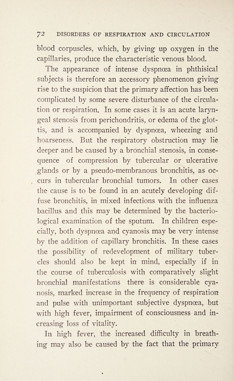 blood corpuscles, which, by giving up oxygen in the capillaries, produce the characteristic venous blood. The appearance of intense dyspnoea in phthisical subjects is therefore an accessory phenomenon giving rise to the suspicion that the primary affection has been complicated by some severe disturbance of the circula¬ tion or respiration. In some cases it is an acute laryn¬ geal stenosis from perichondritis, or edema of the glot¬ tis, and is accompanied by dyspnoea, wheezing and hoarseness. But the respiratory obstruction may lie deeper and be caused by a bronchial stenosis, in conse¬ quence of compression by tubercular or ulcerative glands or by a pseudo-membranous bronchitis, as oc¬ curs in tubercular bronchial tumors. In other cases the cause is to be found in an acutely developing dif¬ fuse bronchitis, in mixed infections with the influenza bacillus and this may be determined by the bacterio¬ logical examination of the sputum. In children espe¬ cially, both dyspnoea and cyanosis may be very intense by the addition of capillary bronchitis. In these cases the possibility of redevelopment of military tuber¬ cles should also be kept in mind, especially if in the course of tuberculosis with comparatively slight bronchial manifestations there is considerable cya¬ nosis, marked increase in the frequency of respiration and pulse with unimportant subjective dyspnoea, but with high fever, impairment of consciousness and in¬ creasing loss of vitality. In high fever, the increased difficulty in breath¬ ing may also be caused by the fact that the primary