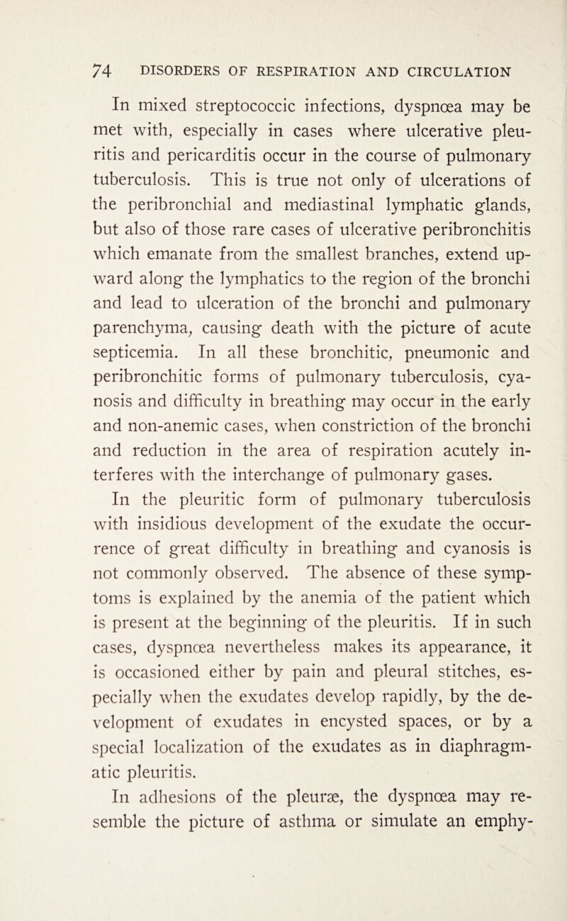 In mixed streptococcic infections, dyspnoea may be met with, especially in cases where ulcerative pleu- ritis and pericarditis occur in the course of pulmonary tuberculosis. This is true not only of ulcerations of the peribronchial and mediastinal lymphatic glands, but also of those rare cases of ulcerative peribronchitis which emanate from the smallest branches, extend up¬ ward along the lymphatics to the region of the bronchi and lead to ulceration of the bronchi and pulmonary parenchyma, causing death with the picture of acute septicemia. In all these bronchitic, pneumonic and peribronchitic forms of pulmonary tuberculosis, cya¬ nosis and difficulty in breathing may occur in the early and non-anemic cases, when constriction of the bronchi and reduction in the area of respiration acutely in¬ terferes with the interchange of pulmonary gases. In the pleuritic form of pulmonary tuberculosis with insidious development of the exudate the occur¬ rence of great difficulty in breathing and cyanosis is not commonly observed. The absence of these symp¬ toms is explained by the anemia of the patient which is present at the beginning of the pleuritis. If in such cases, dyspnoea nevertheless makes its appearance, it is occasioned either by pain and pleural stitches, es¬ pecially when the exudates develop rapidly, by the de¬ velopment of exudates in encysted spaces, or by a special localization of the exudates as in diaphragm¬ atic pleuritis. In adhesions of the pleurae, the dyspnoea may re¬ semble the picture of asthma or simulate an emphy-