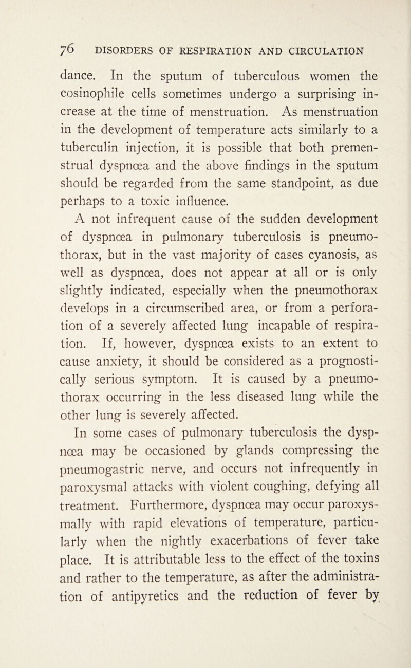 dance. In the sputum of tuberculous women the eosinophile cells sometimes undergo a surprising in¬ crease at the time of menstruation. As menstruation in the development of temperature acts similarly to a tuberculin injection, it is possible that both premen¬ strual dyspnoea and the above findings in the sputum should be regarded from the same standpoint, as due perhaps to a toxic influence. A not infrequent cause of the sudden development of dyspnoea in pulmonary tuberculosis is pneumo¬ thorax, but in the vast majority of cases cyanosis, as well as dyspnoea, does not appear at all or is only slightly indicated, especially when the pneumothorax develops in a circumscribed area, or from a perfora¬ tion of a severely affected lung incapable of respira¬ tion. If, however, dyspnoea exists to an extent to cause anxiety, it should be considered as a prognosti- cally serious symptom. It is caused by a pneumo¬ thorax occurring in the less diseased lung while the other lung is severely affected. In some cases of pulmonary tuberculosis the dysp¬ noea may be occasioned by glands compressing the pneumogastric nerve, and occurs not infrequently in paroxysmal attacks with violent coughing, defying all treatment. Furthermore, dyspnoea may occur paroxys- mally with rapid elevations of temperature, particu¬ larly when the nightly exacerbations of fever take place. It is attributable less to the effect of the toxins and rather to the temperature, as after the administra¬ tion of antipyretics and the reduction of fever by