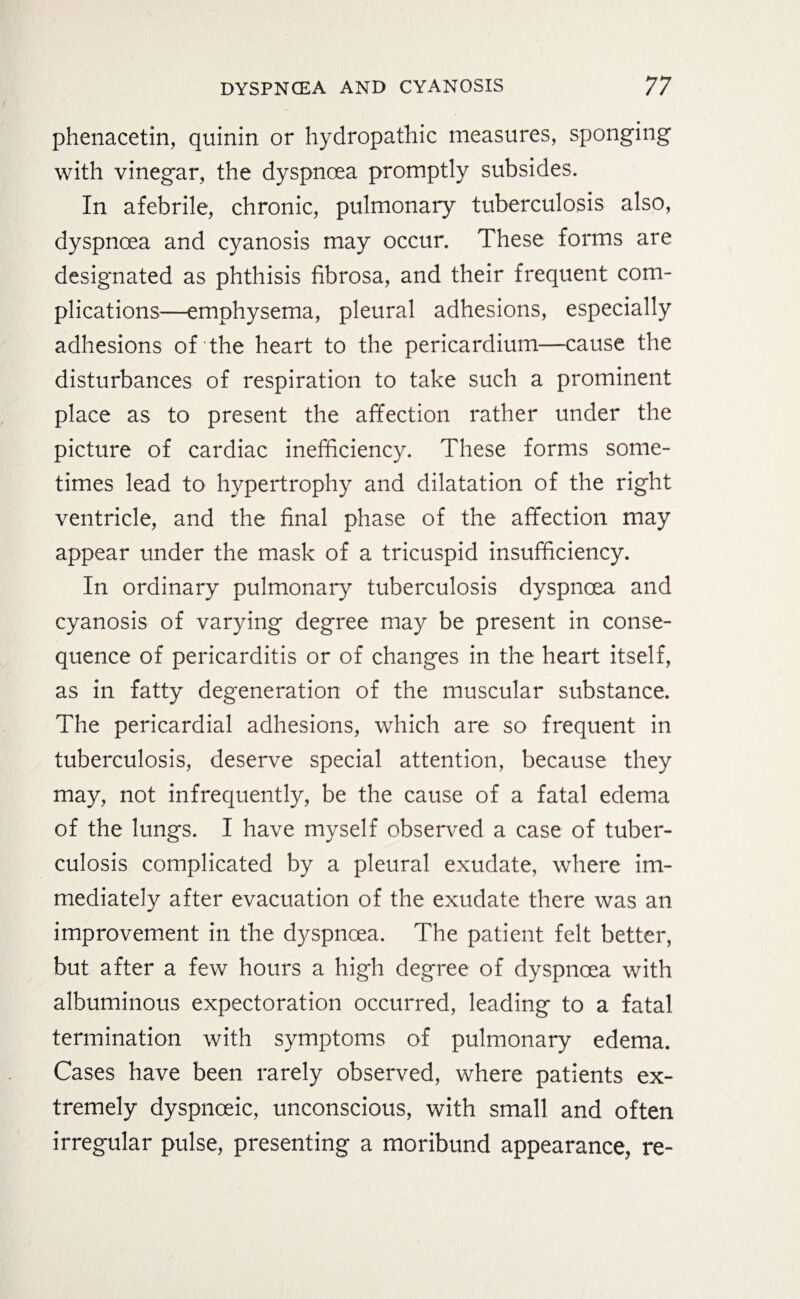 phenacetin, quinin or hydropathic measures, sponging with vinegar, the dyspnoea promptly subsides. In afebrile, chronic, pulmonary tuberculosis also, dyspnoea and cyanosis may occur. These forms are designated as phthisis fibrosa, and their frequent com¬ plications—emphysema, pleural adhesions, especially adhesions of the heart to the pericardium—cause the disturbances of respiration to take such a prominent place as to present the affection rather under the picture of cardiac inefficiency. These forms some¬ times lead to hypertrophy and dilatation of the right ventricle, and the final phase of the affection may appear under the mask of a tricuspid insufficiency. In ordinary pulmonary tuberculosis dyspnoea and cyanosis of varying degree may be present in conse¬ quence of pericarditis or of changes in the heart itself, as in fatty degeneration of the muscular substance. The pericardial adhesions, which are so frequent in tuberculosis, deserve special attention, because they may, not infrequently, be the cause of a fatal edema of the lungs. I have myself observed a case of tuber¬ culosis complicated by a pleural exudate, where im¬ mediately after evacuation of the exudate there was an improvement in the dyspnoea. The patient felt better, but after a few hours a high degree of dyspnoea with albuminous expectoration occurred, leading to a fatal termination with symptoms of pulmonary edema. Cases have been rarely observed, where patients ex¬ tremely dyspnoeic, unconscious, with small and often irregular pulse, presenting a moribund appearance, re-