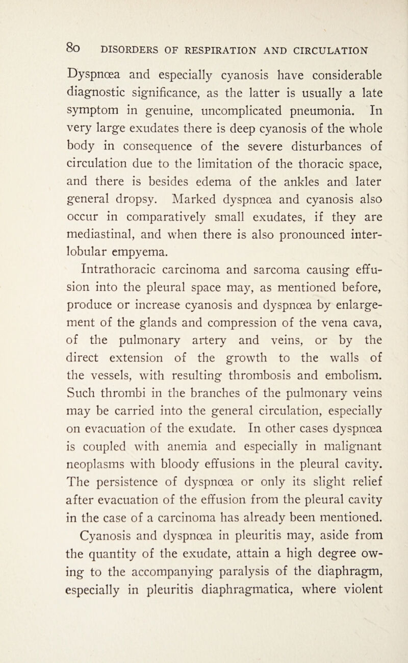 Dyspnoea and especially cyanosis have considerable diagnostic significance, as the latter is usually a late symptom in genuine, uncomplicated pneumonia. In very large exudates there is deep cyanosis of the whole body in consequence of the severe disturbances of circulation due to the limitation of the thoracic space, and there is besides edema of the ankles and later general dropsy. Marked dyspnoea and cyanosis also occur in comparatively small exudates, if they are mediastinal, and when there is also pronounced inter¬ lobular empyema. Intrathoracic carcinoma and sarcoma causing effu¬ sion into the pleural space may, as mentioned before, produce or increase cyanosis and dyspnoea by enlarge¬ ment of the glands and compression of the vena cava, of the pulmonary artery and veins, or by the direct extension of the growth to the walls of the vessels, with resulting thrombosis and embolism. Such thrombi in the branches of the pulmonary veins may be carried into the general circulation, especially on evacuation of the exudate. In other cases dyspnoea is coupled with anemia and especially in malignant neoplasms with bloody effusions in the pleural cavity. The persistence of dyspnoea or only its slight relief after evacuation of the effusion from the pleural cavity in the case of a carcinoma has already been mentioned. Cyanosis and dyspnoea in pleuritis may, aside from the quantity of the exudate, attain a high degree ow¬ ing to the accompanying paralysis of the diaphragm, especially in pleuritis diaphragmatica, where violent