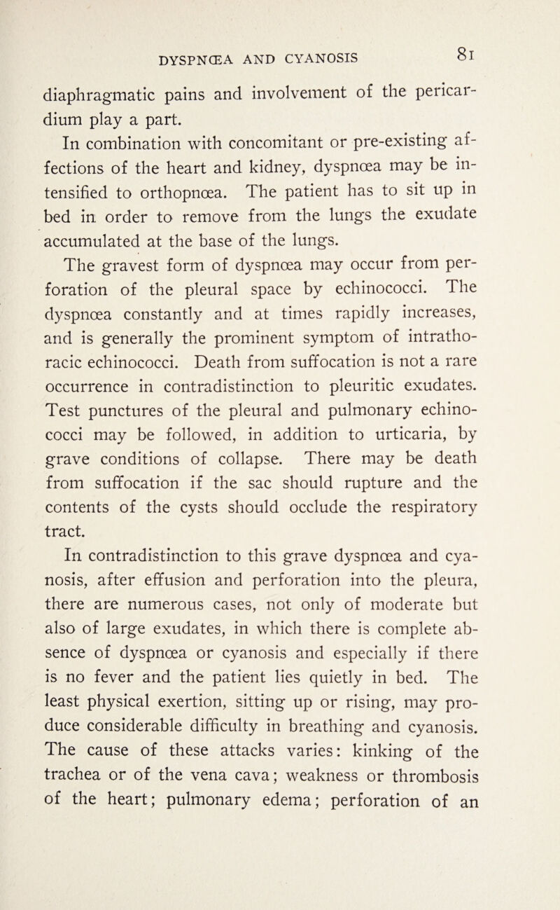 diaphragmatic pains and involvement of the pericai- dium play a part. In combination with concomitant or pre-existing af¬ fections of the heart and kidney, dyspnoea may be in¬ tensified to orthopnoea. The patient has to sit up in bed in order to remove from the lungs the exudate accumulated at the base of the lungs. The gravest form of dyspnoea may occur from per¬ foration of the pleural space by echinococci. The dyspnoea constantly and at times rapidly increases, and is generally the prominent symptom of intratho- racic echinococci. Death from suffocation is not a rare occurrence in contradistinction to pleuritic exudates. Test punctures of the pleural and pulmonary echino¬ cocci may be followed, in addition to urticaria, by grave conditions of collapse. There may be death from suffocation if the sac should rupture and the contents of the cysts should occlude the respiratory tract. In contradistinction to this grave dyspnoea and cya¬ nosis, after effusion and perforation into the pleura, there are numerous cases, not only of moderate but also of large exudates, in which there is complete ab¬ sence of dyspnoea or cyanosis and especially if there is no fever and the patient lies quietly in bed. The least physical exertion, sitting up or rising, may pro¬ duce considerable difficulty in breathing and cyanosis. The cause of these attacks varies: kinking of the trachea or of the vena cava; weakness or thrombosis of the heart; pulmonary edema; perforation of an