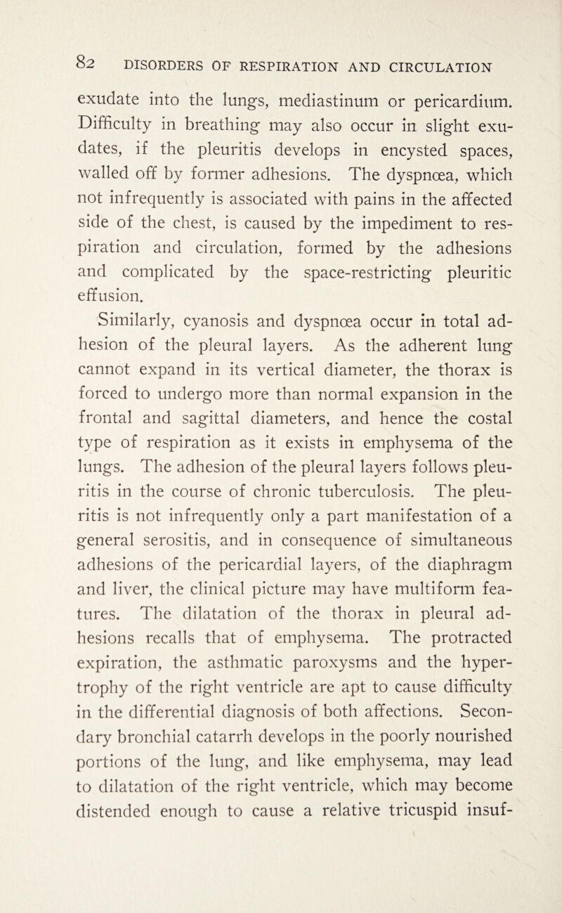 exudate into the lungs, mediastinum or pericardium. Difficulty in breathing may also occur in slight exu¬ dates, if the pleuritis develops in encysted spaces, walled off by former adhesions. The dyspnoea, which not infrequently is associated with pains in the affected side of the chest, is caused by the impediment to res¬ piration and circulation, formed by the adhesions and complicated by the space-restricting pleuritic effusion. Similarly, cyanosis and dyspnoea occur in total ad¬ hesion of the pleural layers. As the adherent lung cannot expand in its vertical diameter, the thorax is forced to undergo more than normal expansion in the frontal and sagittal diameters, and hence the costal type of respiration as it exists in emphysema of the lungs. The adhesion of the pleural layers follows pleu¬ ritis in the course of chronic tuberculosis. The pleu¬ ritis is not infrequently only a part manifestation of a general serositis, and in consequence of simultaneous adhesions of the pericardial layers, of the diaphragm and liver, the clinical picture may have multiform fea¬ tures. The dilatation of the thorax in pleural ad¬ hesions recalls that of emphysema. The protracted expiration, the asthmatic paroxysms and the hyper¬ trophy of the right ventricle are apt to cause difficulty in the differential diagnosis of both affections. Secon¬ dary bronchial catarrh develops in the poorly nourished portions of the lung, and like emphysema, may lead to dilatation of the right ventricle, which may become distended enough to cause a relative tricuspid insuf-