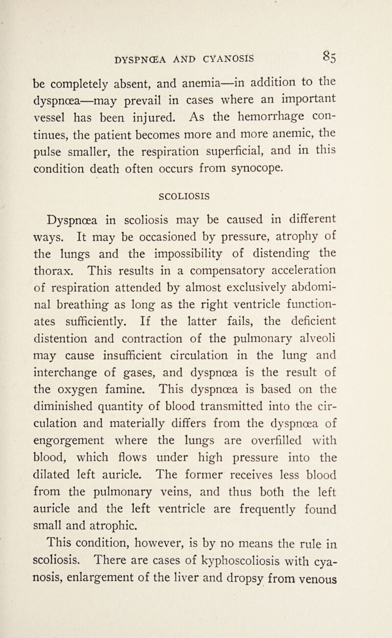 be completely absent, and anemia—in addition to the dyspnoea—may prevail in cases where an important vessel has been injured. As the hemorrhage con¬ tinues, the patient becomes more and more anemic, the pulse smaller, the respiration superficial, and in this condition death often occurs from synocope. SCOLIOSIS Dyspnoea in scoliosis may be caused in different ways. It may be occasioned by pressure, atrophy of the lungs and the impossibility of distending the thorax. This results in a compensatory acceleration of respiration attended by almost exclusively abdomi¬ nal breathing as long as the right ventricle function¬ ates sufficiently. If the latter fails, the deficient distention and contraction of the pulmonary alveoli may cause insufficient circulation in the lung and interchange of gases, and dyspnoea is the result of the oxygen famine. This dyspnoea is based on the diminished quantity of blood transmitted into the cir¬ culation and materially differs from the dyspnoea of engorgement where the lungs are overfilled with blood, which flows under high pressure into the dilated left auricle. The former receives less blood from the pulmonary veins, and thus both the left auricle and the left ventricle are frequently found small and atrophic. This condition, however, is by no means the rule in scoliosis. There are cases of kyphoscoliosis with cya¬ nosis, enlargement of the liver and dropsy from venous