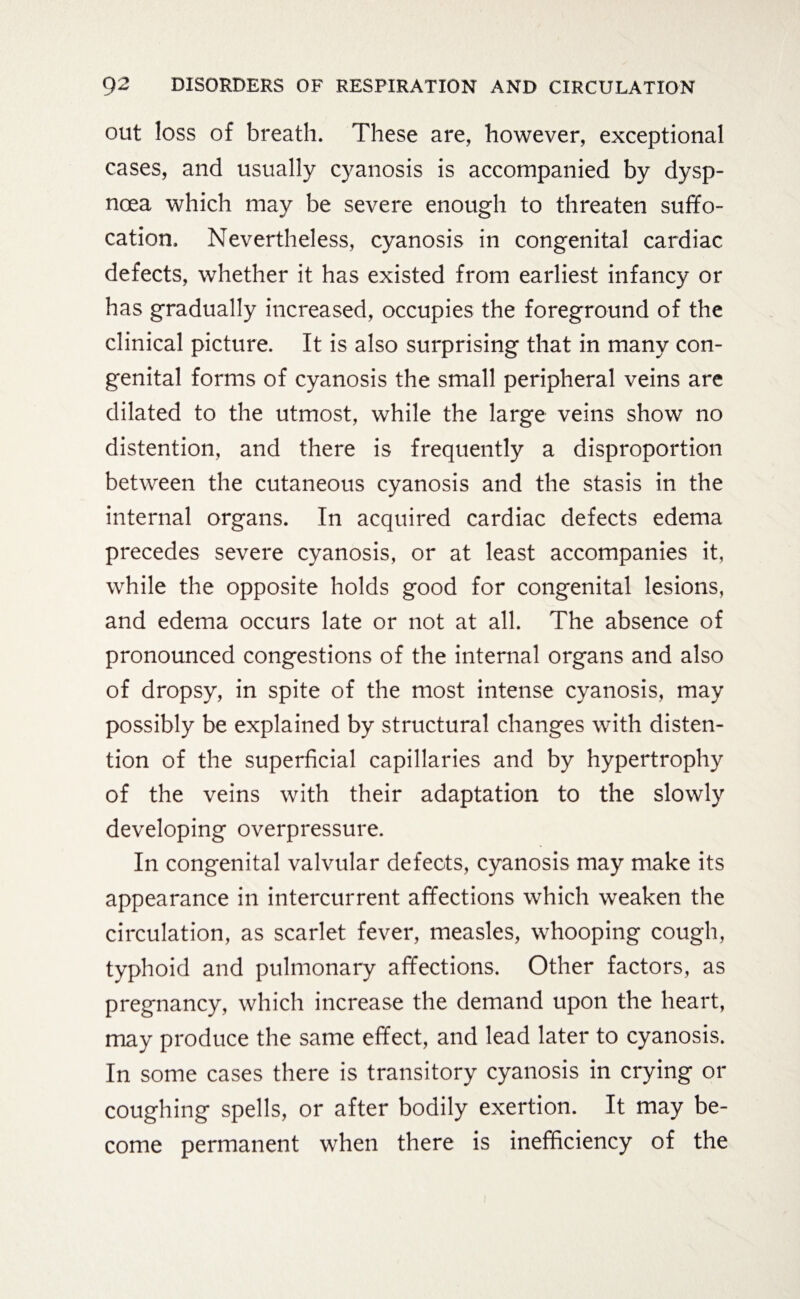 out loss of breath. These are, however, exceptional cases, and usually cyanosis is accompanied by dysp¬ noea which may be severe enough to threaten suffo¬ cation. Nevertheless, cyanosis in congenital cardiac defects, whether it has existed from earliest infancy or has gradually increased, occupies the foreground of the clinical picture. It is also surprising that in many con¬ genital forms of cyanosis the small peripheral veins are dilated to the utmost, while the large veins show no distention, and there is frequently a disproportion between the cutaneous cyanosis and the stasis in the internal organs. In acquired cardiac defects edema precedes severe cyanosis, or at least accompanies it, while the opposite holds good for congenital lesions, and edema occurs late or not at all. The absence of pronounced congestions of the internal organs and also of dropsy, in spite of the most intense cyanosis, may possibly be explained by structural changes with disten¬ tion of the superficial capillaries and by hypertrophy of the veins with their adaptation to the slowly developing overpressure. In congenital valvular defects, cyanosis may make its appearance in intercurrent affections which weaken the circulation, as scarlet fever, measles, whooping cough, typhoid and pulmonary affections. Other factors, as pregnancy, which increase the demand upon the heart, may produce the same effect, and lead later to cyanosis. In some cases there is transitory cyanosis in crying or coughing spells, or after bodily exertion. It may be¬ come permanent when there is inefficiency of the