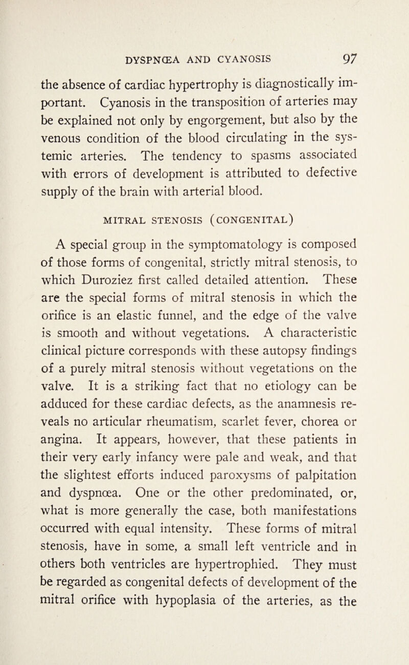 the absence of cardiac hypertrophy is diagnostically im¬ portant. Cyanosis in the transposition of arteries may be explained not only by engorgement, but also by the venous condition of the blood circulating in the sys¬ temic arteries. The tendency to spasms associated with errors of development is attributed to defective supply of the brain with arterial blood. MITRAL STENOSIS (CONGENITAL) A special group in the symptomatology is composed of those forms of congenital, strictly mitral stenosis, to which Duroziez first called detailed attention. These are the special forms of mitral stenosis in which the orifice is an elastic funnel, and the edge of the valve is smooth and without vegetations. A characteristic clinical picture corresponds with these autopsy findings of a purely mitral stenosis without vegetations on the valve. It is a striking fact that no etiology can be adduced for these cardiac defects, as the anamnesis re¬ veals no articular rheumatism, scarlet fever, chorea or angina. It appears, however, that these patients in their very early infancy were pale and weak, and that the slightest efforts induced paroxysms of palpitation and dyspnoea. One or the other predominated, or, what is more generally the case, both manifestations occurred with equal intensity. These forms of mitral stenosis, have in some, a small left ventricle and in others both ventricles are hypertrophied. They must be regarded as congenital defects of development of the mitral orifice with hypoplasia of the arteries, as the