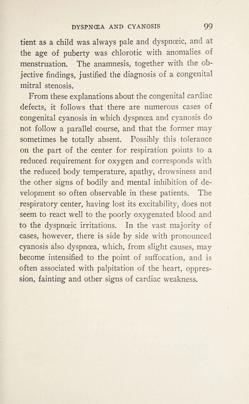 tient as a child was always pale and dyspnceic, and at the age of puberty was chlorotic with anomalies of menstruation. The anamnesis, together with the ob¬ jective findings, justified the diagnosis of a congenital mitral stenosis. From these explanations about the congenital cardiac defects, it follows that there are numerous cases of congenital cyanosis in which dyspnoea and cyanosis do not follow a parallel course, and that the former may sometimes be totally absent. Possibly this tolerance on the part of the center for respiration points to a reduced requirement for oxygen and corresponds with the reduced body temperature, apathy, drowsiness and the other signs of bodily and mental inhibition of de¬ velopment so often observable in these patients. The respiratory center, having lost its excitability, does not seem to react well to the poorly oxygenated blood and to the dyspnceic irritations. In the vast majority of cases, however, there is side by side with pronounced cyanosis also dyspnoea, which, from slight causes, may become intensified to the point of suffocation, and is often associated with palpitation of the heart, oppres¬ sion, fainting and other signs of cardiac weakness.