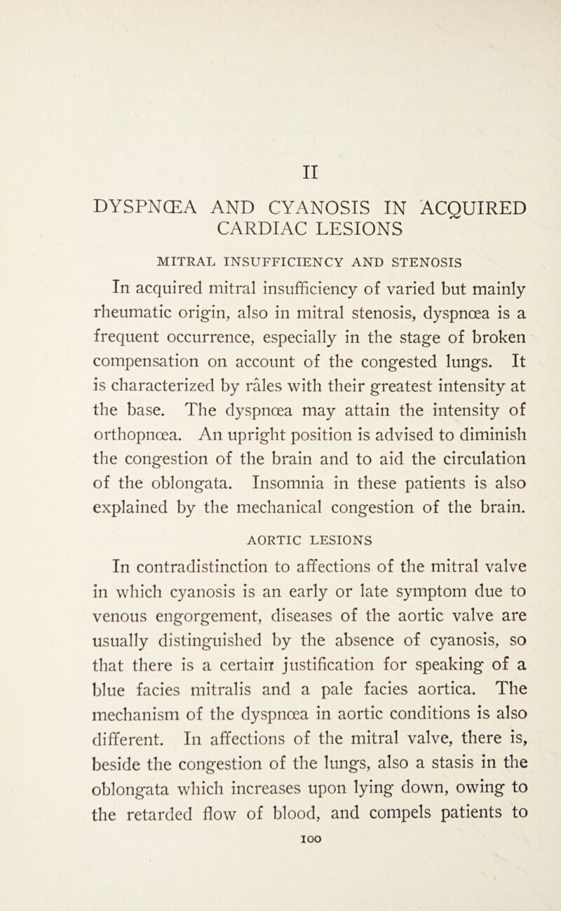 II DYSPNOEA AND CYANOSIS IN ACQUIRED CARDIAC LESIONS MITRAL INSUFFICIENCY AND STENOSIS In acquired mitral insufficiency of varied but mainly rheumatic origin, also in mitral stenosis, dyspnoea is a frequent occurrence, especially in the stage of broken compensation on account of the congested lungs. It is characterized by rales with their greatest intensity at the base. The dyspnoea may attain the intensity of orthopnoea. An upright position is advised to diminish the congestion of the brain and to aid the circulation of the oblongata. Insomnia in these patients is also explained by the mechanical congestion of the brain. AORTIC LESIONS In contradistinction to affections of the mitral valve in which cyanosis is an early or late symptom due to venous engorgement, diseases of the aortic valve are usually distinguished by the absence of cyanosis, so that there is a certain justification for speaking of a blue facies mitralis and a pale facies aortica. The mechanism of the dyspnoea in aortic conditions is also different. In affections of the mitral valve, there is, beside the congestion of the lungs, also a stasis in the oblongata which increases upon lying down, owing to the retarded flow of blood, and compels patients to IOO