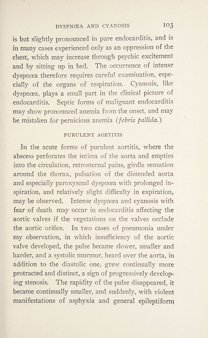 is but slightly pronounced in pure endocarditis, and is in many cases experienced only as an oppression of the chest, which may increase through psychic excitement and by sitting up in bed. The occurrence of intense dyspnoea therefore requires careful examination, espe¬ cially of the organs of respiration. Cyanosis, like dyspnoea, plays a small part in the clinical picture of endocarditis. Septic forms of malignant endocarditis may show pronounced anemia from the onset, and may be mistaken for pernicious anemia (febris pallida.) PURULENT AORTITIS In the acute forms of purulent aortitis, where the abscess perforates the intima of the aorta and empties into the circulation, retrosternal pains, girdle sensation around the thorax, pulsation of the distended aorta and especially paroxysmal dyspnoea with prolonged in¬ spiration, and relatively slight difficulty in expiration, may be observed. Intense dyspnoea and cyanosis with fear of death may occur in endocarditis affecting the aortic valves if the vegetations on the valves occlude the aortic orifice. In two cases of pneumonia under my observation, in which insufficiency of the aortic valve developed, the pulse became slower, smaller and harder, and a systolic murmur, heard over the aorta, in addition to the diastolic one, grew continually more protracted and distinct, a sign of progressively develop¬ ing stenosis. The rapidity of the pulse disappeared, it became continually smaller, and suddenly, with violent manifestations of asphyxia and general epileptiform
