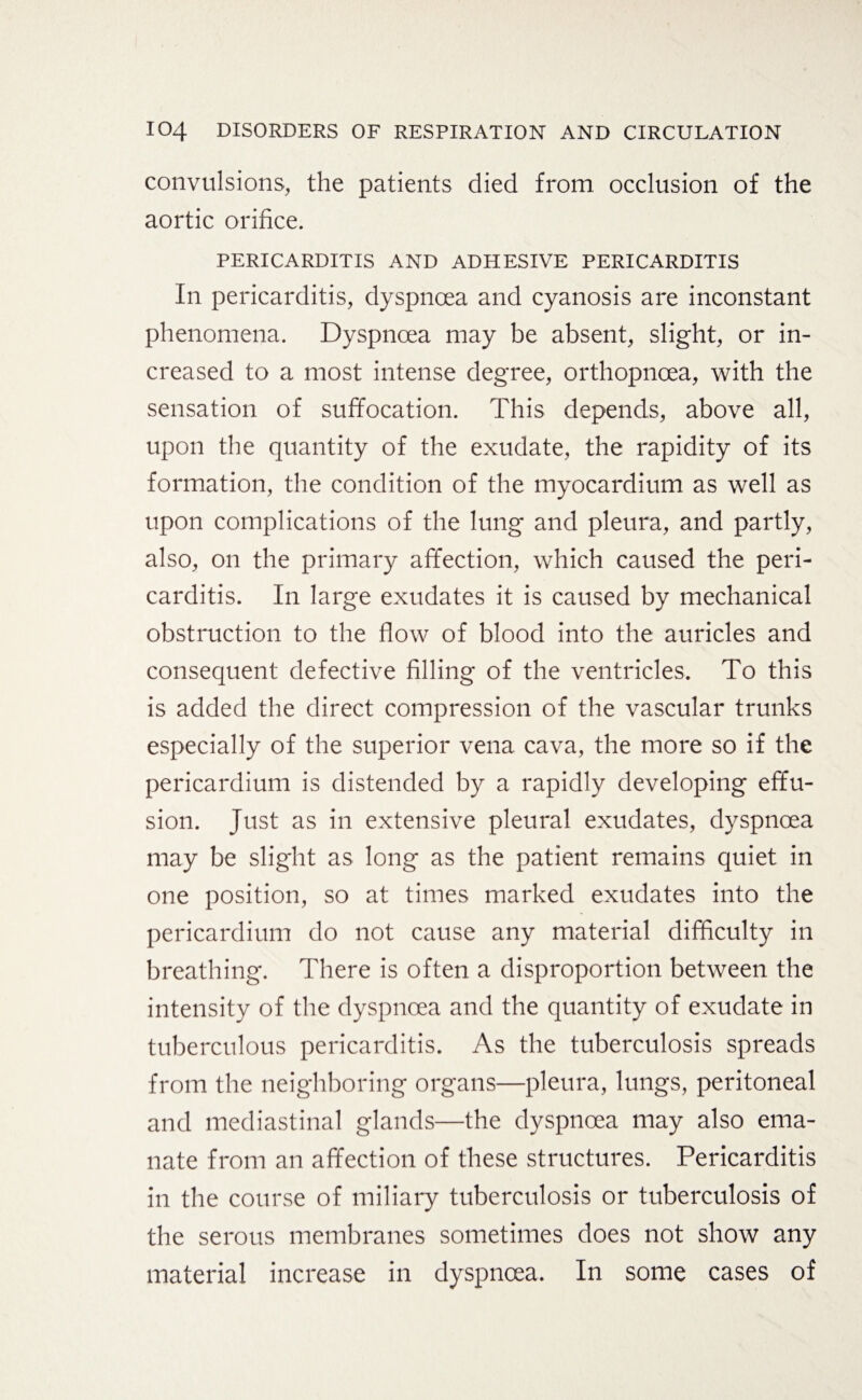 convulsions, the patients died from occlusion of the aortic orifice. PERICARDITIS AND ADHESIVE PERICARDITIS In pericarditis, dyspnoea and cyanosis are inconstant phenomena. Dyspnoea may be absent, slight, or in¬ creased to a most intense degree, orthopnoea, with the sensation of suffocation. This depends, above all, upon the quantity of the exudate, the rapidity of its formation, the condition of the myocardium as well as upon complications of the lung and pleura, and partly, also, on the primary affection, which caused the peri¬ carditis. In large exudates it is caused by mechanical obstruction to the flow of blood into the auricles and consequent defective filling of the ventricles. To this is added the direct compression of the vascular trunks especially of the superior vena cava, the more so if the pericardium is distended by a rapidly developing effu¬ sion. Just as in extensive pleural exudates, dyspnoea may be slight as long as the patient remains quiet in one position, so at times marked exudates into the pericardium do not cause any material difficulty in breathing. There is often a disproportion between the intensity of the dyspnoea and the quantity of exudate in tuberculous pericarditis. As the tuberculosis spreads from the neighboring organs—pleura, lungs, peritoneal and mediastinal glands—the dyspnoea may also ema¬ nate from an affection of these structures. Pericarditis in the course of miliary tuberculosis or tuberculosis of the serous membranes sometimes does not show any material increase in dyspnoea. In some cases of