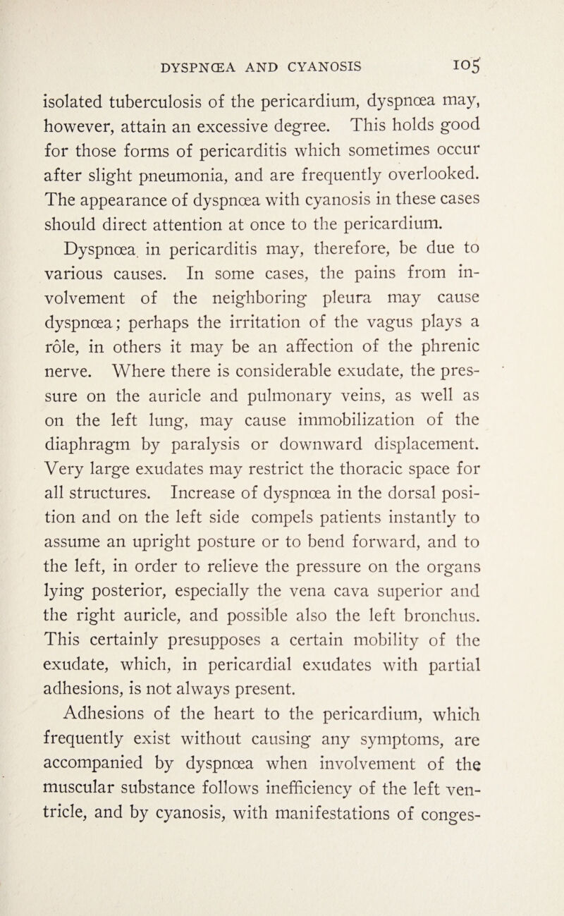 isolated tuberculosis of the pericardium, dyspnoea may, however, attain an excessive degree. This holds good for those forms of pericarditis which sometimes occur after slight pneumonia, and are frequently overlooked. The appearance of dyspnoea with cyanosis in these cases should direct attention at once to the pericardium. Dyspnoea, in pericarditis may, therefore, be due to various causes. In some cases, the pains from in¬ volvement of the neighboring pleura may cause dyspnoea ; perhaps the irritation of the vagus plays a role, in others it may be an affection of the phrenic nerve. Where there is considerable exudate, the pres¬ sure on the auricle and pulmonary veins, as well as on the left lung, may cause immobilization of the diaphragm by paralysis or downward displacement. Very large exudates may restrict the thoracic space for all structures. Increase of dyspnoea in the dorsal posi¬ tion and on the left side compels patients instantly to assume an upright posture or to bend forward, and to the left, in order to relieve the pressure on the organs lying posterior, especially the vena cava superior and the right auricle, and possible also the left bronchus. This certainly presupposes a certain mobility of the exudate, which, in pericardial exudates with partial adhesions, is not always present. Adhesions of the heart to the pericardium, which frequently exist without causing any symptoms, are accompanied by dyspnoea when involvement of the muscular substance follows inefficiency of the left ven¬ tricle, and by cyanosis, with manifestations of conges-