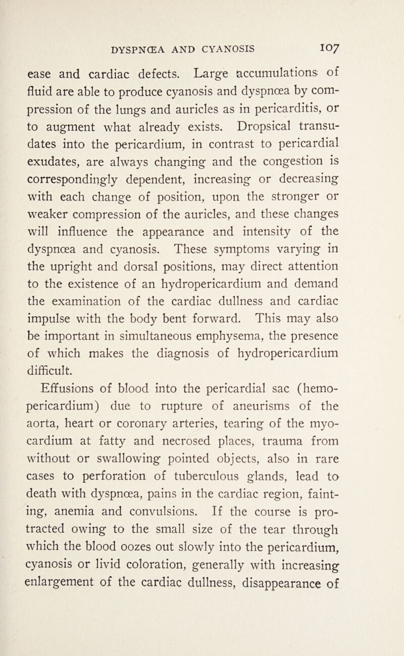 ease and cardiac defects. Large (accumulations of fluid are able to produce cyanosis and dyspnoea by com¬ pression of the lungs and auricles as in pericarditis, or to augment what already exists. Dropsical transu¬ dates into the pericardium, in contrast to pericardial exudates, are always changing and the congestion is correspondingly dependent, increasing or decreasing with each change of position, upon the stronger or weaker compression of the auricles, and these changes will influence the appearance and intensity of the dyspnoea and cyanosis. These symptoms varying in the upright and dorsal positions, may direct attention to the existence of an hydropericardium and demand the examination of the cardiac dullness and cardiac impulse with the body bent forward. This may also be important in simultaneous emphysema, the presence of which makes the diagnosis of hydropericardium difficult. Effusions of blood into the pericardial sac (hemo- pericardium) due to rupture of aneurisms of the aorta, heart or coronary arteries, tearing of the myo¬ cardium at fatty and necrosed places, trauma from without or swallowing pointed objects, also in rare cases to perforation of tuberculous glands, lead to death with dyspnoea, pains in the cardiac region, faint¬ ing, anemia and convulsions. If the course is pro¬ tracted owing to the small size of the tear through which the blood oozes out slowly into the pericardium, cyanosis or livid coloration, generally with increasing enlargement of the cardiac dullness, disappearance of