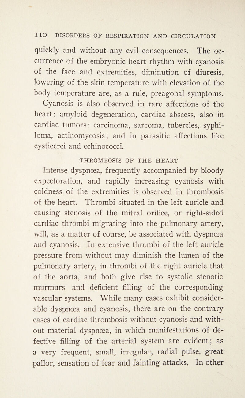 quickly and without any evil consequences. The oc¬ currence of the embryonic heart rhythm with cyanosis of the face and extremities, diminution of diuresis, lowering of the skin temperature with elevation of the body temperature are, as a rule, preagonal symptoms. Cyanosis is also observed in rare affections of the heart: amyloid degeneration, cardiac abscess, also in cardiac tumors: carcinoma, sarcoma, tubercles, syphi¬ loma, actinomycosis; and in parasitic affections like cysticerci and echinococci. THROMBOSIS OF THE HEART Intense dyspnoea, frequently accompanied by bloody expectoration, and rapidly increasing cyanosis with coldness of the extremities is observed in thrombosis of the heart. Thrombi situated in the left auricle and causing stenosis of the mitral orifice, or right-sided cardiac thrombi migrating into the pulmonary artery, will, as a matter of course, be associated with dyspnoea and cyanosis. In extensive thrombi of the left auricle pressure from without may diminish the lumen of the pulmonary artery, in thrombi of the right auricle that of the aorta, and both give rise to systolic stenotic murmurs and deficient filling of the corresponding vascular systems. While many cases exhibit consider¬ able dyspnoea and cyanosis, there are on the contrary cases of cardiac thrombosis without cyanosis and with¬ out material dyspnoea, in which manifestations of de¬ fective filling of the arterial system are evident; as a very frequent, small, irregular, radial pulse, great pallor, sensation of fear and fainting attacks. In other