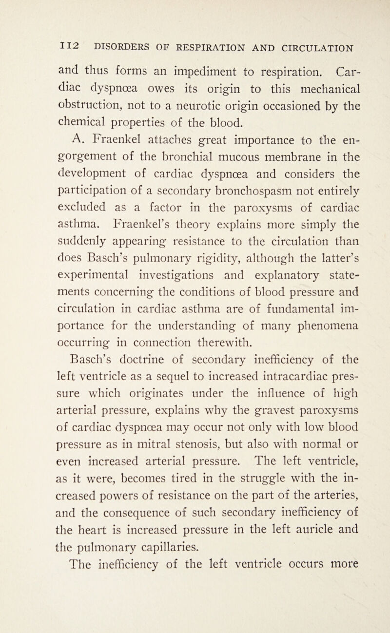 and thus forms an impediment to respiration. Car¬ diac dyspnoea owes its origin to this mechanical obstruction, not to a neurotic origin occasioned by the chemical properties of the blood. A. Fraenkel attaches great importance to the en¬ gorgement of the bronchial mucous membrane in the development of cardiac dyspnoea and considers the participation of a secondary bronchospasm not entirely excluded as a factor in the paroxysms of cardiac asthma. Fraenkers theory explains more simply the suddenly appearing resistance to the circulation than does Basch’s pulmonary rigidity, although the latter's experimental investigations and explanatory state¬ ments concerning the conditions of blood pressure and circulation in cardiac asthma are of fundamental im¬ portance for the understanding of many phenomena occurring in connection therewith. Basch’s doctrine of secondary inefficiency of the left ventricle as a sequel to increased intracardiac pres¬ sure which originates under the influence of high arterial pressure, explains why the gravest paroxysms of cardiac dyspnoea may occur not only with low blood pressure as in mitral stenosis, but also with normal or even increased arterial pressure. The left ventricle, as it were, becomes tired in the struggle with the in¬ creased powers of resistance on the part of the arteries, and the consequence of such secondary inefficiency of the heart is increased pressure in the left auricle and the pulmonary capillaries. The inefficiency of the left ventricle occurs more
