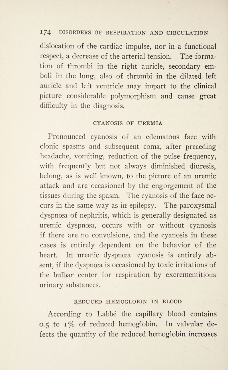 dislocation of the cardiac impulse, nor in a functional respect, a decrease of the arterial tension. The forma¬ tion of thrombi in the right auricle, secondary em¬ boli in the lung, also of thrombi in the dilated left auricle and left ventricle may impart to the clinical picture considerable polymorphism and cause great difficulty in the diagnosis. CYANOSIS OF UREMIA Pronounced cyanosis of an edematous face with clonic spasms and subsequent coma, after preceding headache, vomiting, reduction of the pulse frequency, with frequently but not always diminished diuresis, belong, as is well known, to the picture of an uremic attack and are occasioned by the engorgement of the tissues during the spasm. The cyanosis of the face oc¬ curs in the same way as in epilepsy. The paroxysmal dyspnoea of nephritis, which is generally designated as uremic dyspnoea, occurs with or without cyanosis if there are no convulsions, and the cyanosis in these cases is entirely dependent on the behavior of the heart. In uremic dyspnoea cyanosis is entirely ab¬ sent, if the dyspnoea is occasioned by toxic irritations of the bulbar center for respiration by excrementitious urinary substances. REDUCED HEMOGLOBIN IN BLOOD According to Labbe the capillary blood contains 0.5 to i% of reduced hemoglobin. In valvular de¬ fects the quantity of the reduced hemoglobin increases