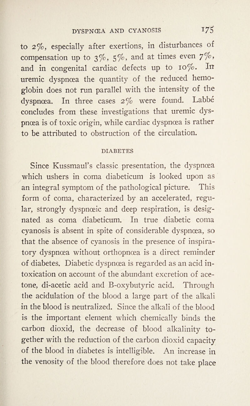 to 2%, especially after exertions, in disturbances of compensation up to 3%, 5%, and at times even 7%, and in congenital cardiac defects up to 10%. In uremic dyspnoea the quantity of the reduced hemo¬ globin does not run parallel with the intensity of the dyspnoea. In three cases 2% were found. Labbe concludes from these investigations that uremic dys¬ pnoea is of toxic origin, while cardiac dyspnoea is rather to be attributed to obstruction of the circulation. DIABETES Since Kussmaul’s classic presentation, the dyspnoea which ushers in coma diabeticum is looked upon as an integral symptom of the pathological picture. This form of coma, characterized by an accelerated, regu¬ lar, strongly dyspnoeic and deep respiration, is desig¬ nated as coma diabeticum. In true diabetic coma cyanosis is absent in spite of considerable dyspnoea, so that the absence of cyanosis in the presence of inspira¬ tory dyspnoea without orthopnoea is a direct reminder of diabetes. Diabetic dyspnoea is regarded as an acid in¬ toxication on account of the abundant excretion of ace¬ tone, di-acetic acid and B-oxybutyric acid. Through the acidulation of the blood a large part of the alkali in the blood is neutralized. Since the alkali of the blood is the important element which chemically binds the carbon dioxid, the decrease of blood alkalinity to¬ gether with the reduction of the carbon dioxid capacity of the blood in diabetes is intelligible. An increase in the venosity of the blood therefore does not take place
