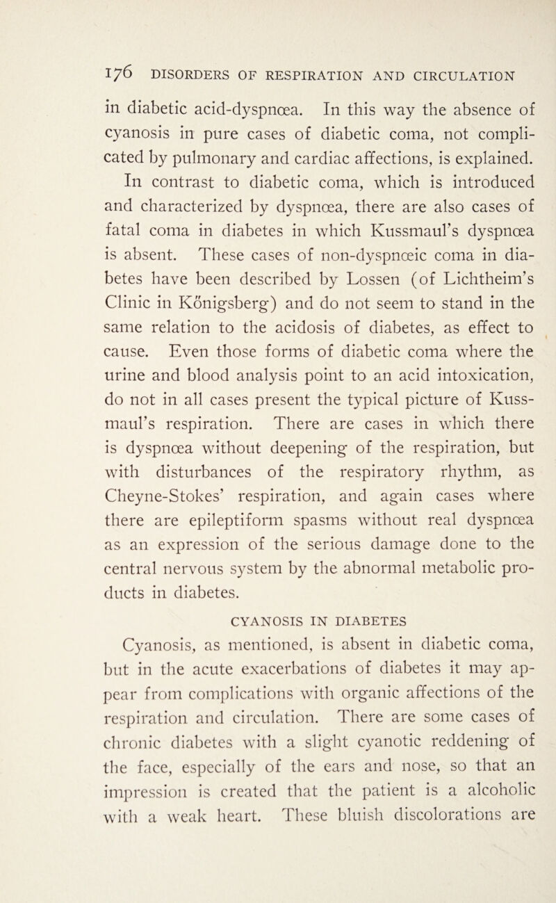 in diabetic acid-dyspnoea. In this way the absence of cyanosis in pure cases of diabetic coma, not compli¬ cated by pulmonary and cardiac affections, is explained. In contrast to diabetic coma, which is introduced and characterized by dyspnoea, there are also cases of fatal coma in diabetes in which Kussmauhs dyspnoea is absent. These cases of non-dyspnoeic coma in dia¬ betes have been described by Lossen (of Lichtheim’s Clinic in Königsberg) and do not seem to stand in the same relation to the acidosis of diabetes, as effect to cause. Even those forms of diabetic coma where the urine and blood analysis point to an acid intoxication, do not in all cases present the typical picture of Kuss- maul’s respiration. There are cases in which there is dyspnoea without deepening of the respiration, but with disturbances of the respiratory rhythm, as Cheyne-Stokes’ respiration, and again cases where there are epileptiform spasms without real dyspnoea as an expression of the serious damage done to the central nervous system by the abnormal metabolic pro¬ ducts in diabetes. CYANOSIS IN DIABETES Cyanosis, as mentioned, is absent in diabetic coma, but in the acute exacerbations of diabetes it may ap¬ pear from complications with organic affections of the respiration and circulation. There are some cases of chronic diabetes with a slight cyanotic reddening of the face, especially of the ears and nose, so that an impression is created that the patient is a alcoholic with a weak heart. These bluish discolorations are