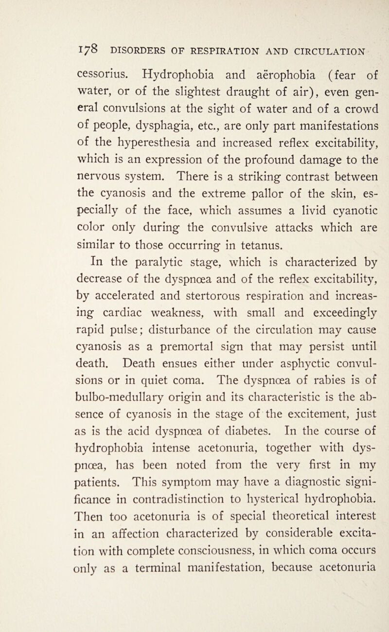 cessorius. Hydrophobia and aerophobia (fear of water, or of the slightest draught of air), even gen¬ eral convulsions at the sight of water and of a crowd of people, dysphagia, etc., are only part manifestations of the hyperesthesia and increased reflex excitability, which is an expression of the profound damage to the nervous system. There is a striking contrast between the cyanosis and the extreme pallor of the skin, es¬ pecially of the face, which assumes a livid cyanotic color only during the convulsive attacks which are similar to those occurring in tetanus. In the paralytic stage, which is characterized by decrease of the dyspnoea and of the reflex excitability, by accelerated and stertorous respiration and increas¬ ing cardiac weakness, with small and exceedingly rapid pulse; disturbance of the circulation may cause cyanosis as a premortal sign that may persist until death. Death ensues either under asphyctic convul¬ sions or in quiet coma. The dyspnoea of rabies is of bulbo-medullary origin and its characteristic is the ab¬ sence of cyanosis in the stage of the excitement, just as is the acid dyspnoea of diabetes. In the course of hydrophobia intense acetonuria, together with dys¬ pnoea, has been noted from the very first in my patients. This symptom may have a diagnostic signi¬ ficance in contradistinction to hysterical hydrophobia. Then too acetonuria is of special theoretical interest in an affection characterized by considerable excita¬ tion with complete consciousness, in which coma occurs only as a terminal manifestation, because acetonuria