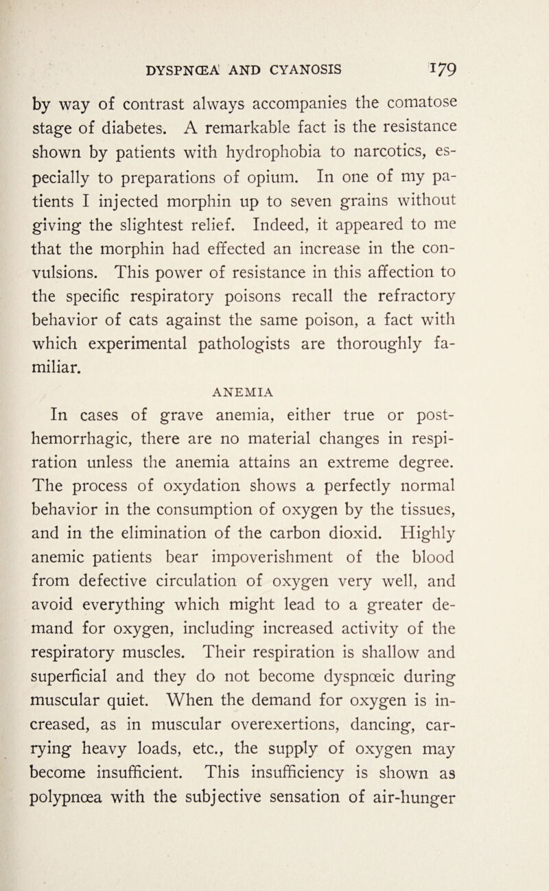 by way of contrast always accompanies the comatose stage of diabetes. A remarkable fact is the resistance shown by patients with hydrophobia to narcotics, es¬ pecially to preparations of opium. In one of my pa¬ tients I injected morphin up to seven grains without giving the slightest relief. Indeed, it appeared to me that the morphin had effected an increase in the con¬ vulsions. This power of resistance in this affection to the specific respiratory poisons recall the refractory behavior of cats against the same poison, a fact with which experimental pathologists are thoroughly fa¬ miliar. ANEMIA In cases of grave anemia, either true or post¬ hemorrhagic, there are no material changes in respi¬ ration unless the anemia attains an extreme degree. The process of oxydation shows a perfectly normal behavior in the consumption of oxygen by the tissues, and in the elimination of the carbon dioxid. Highly anemic patients bear impoverishment of the blood from defective circulation of oxygen very well, and avoid everything which might lead to a greater de¬ mand for oxygen, including increased activity of the respiratory muscles. Their respiration is shallow and superficial and they do not become dyspnceic during muscular quiet. When the demand for oxygen is in¬ creased, as in muscular overexertions, dancing, car¬ rying heavy loads, etc., the supply of oxygen may become insufficient. This insufficiency is shown as polypncea with the subjective sensation of air-hunger