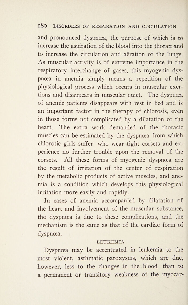 and pronounced dyspnoea, the purpose of which is to increase the aspiration of the blood into the thorax and to increase the circulation and aeration of the lungs. As muscular activity is of extreme importance in the respiratory interchange of gases, this myogenic dys¬ pnoea in anemia simply means a repetition of the physiological process which occurs in muscular exer¬ tions and disappears in muscular quiet. The dyspnoea of anemic patients disappears with rest in bed and is an important factor in the therapy of chlorosis, even in those forms not complicated by a dilatation of the heart. The extra work demanded of the thoracic muscles can be estimated by the dyspnoea from which chlorotic girls suffer who wear tight corsets and ex¬ perience no further trouble upon the removal of the corsets. All these forms of myogenic dyspnoea are the result of irritation of the center of respiration by the metabolic products of active muscles, and ane¬ mia is a condition which develops this physiological irritation more easily and rapidly. In cases of anemia accompanied by dilatation of the heart and involvement of the muscular substance, the dyspnoea is due to these complications, and the mechanism is the same as that of the cardiac form of dyspnoea. LEUKEMIA Dyspnoea may be accentuated in leukemia to the most violent, asthmatic paroxysms, which are due, however, less to the changes in the blood than to a permanent or transitory weakness of the myocar-