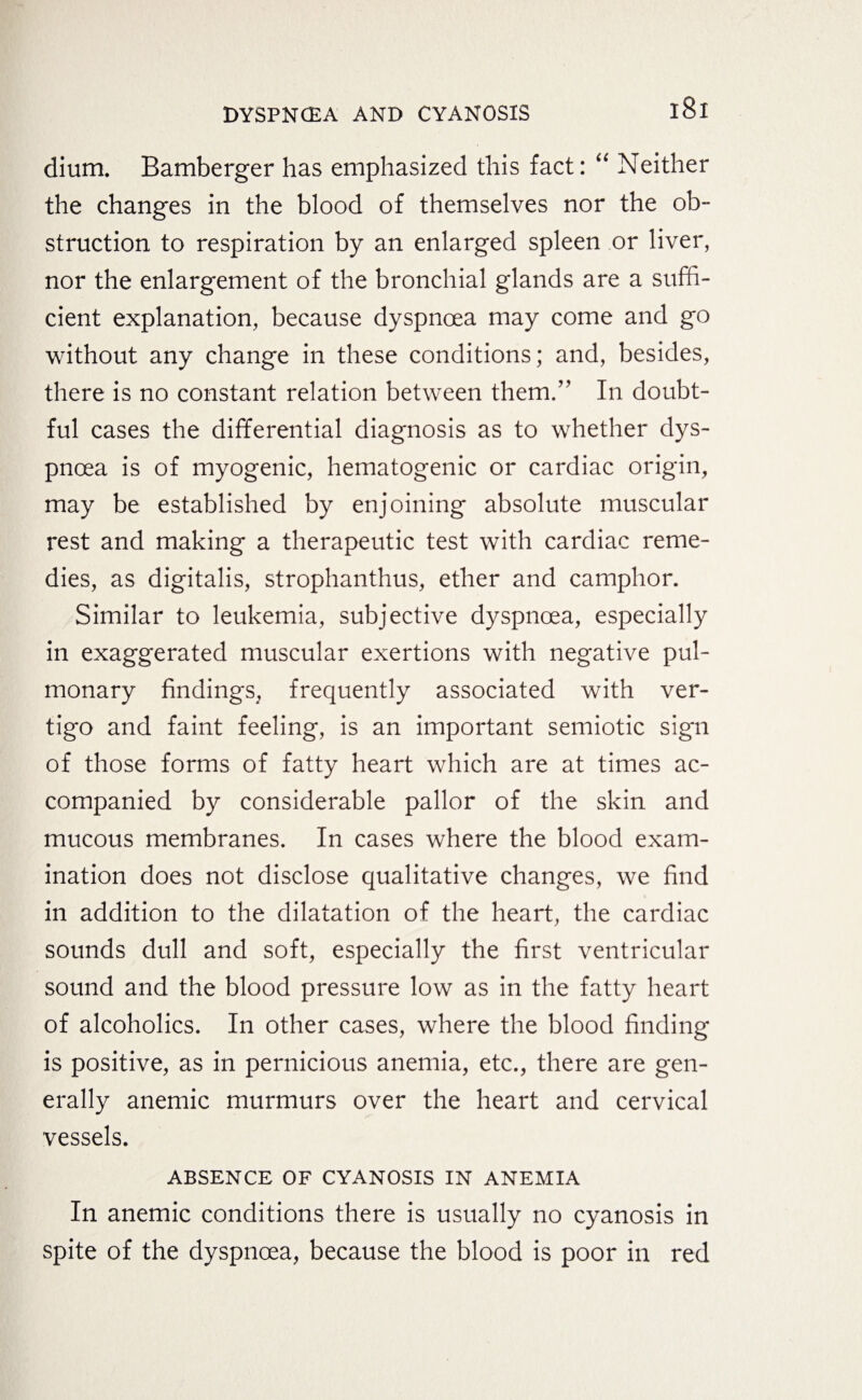 dium. Bamberger has emphasized this fact: “ Neither the changes in the blood of themselves nor the ob¬ struction to respiration by an enlarged spleen or liver, nor the enlargement of the bronchial glands are a suffi¬ cient explanation, because dyspnoea may come and go without any change in these conditions; and, besides, there is no constant relation between them.” In doubt¬ ful cases the differential diagnosis as to whether dys¬ pnoea is of myogenic, hematogenic or cardiac origin, may be established by enjoining absolute muscular rest and making a therapeutic test with cardiac reme¬ dies, as digitalis, strophanthus, ether and camphor. Similar to leukemia, subjective dyspnoea, especially in exaggerated muscular exertions with negative pul¬ monary findings, frequently associated with ver¬ tigo and faint feeling, is an important semiotic sign of those forms of fatty heart which are at times ac¬ companied by considerable pallor of the skin and mucous membranes. In cases where the blood exam¬ ination does not disclose qualitative changes, we find in addition to the dilatation of the heart, the cardiac sounds dull and soft, especially the first ventricular sound and the blood pressure low as in the fatty heart of alcoholics. In other cases, where the blood finding is positive, as in pernicious anemia, etc., there are gen¬ erally anemic murmurs over the heart and cervical vessels. ABSENCE OF CYANOSIS IN ANEMIA In anemic conditions there is usually no cyanosis in spite of the dyspnoea, because the blood is poor in red