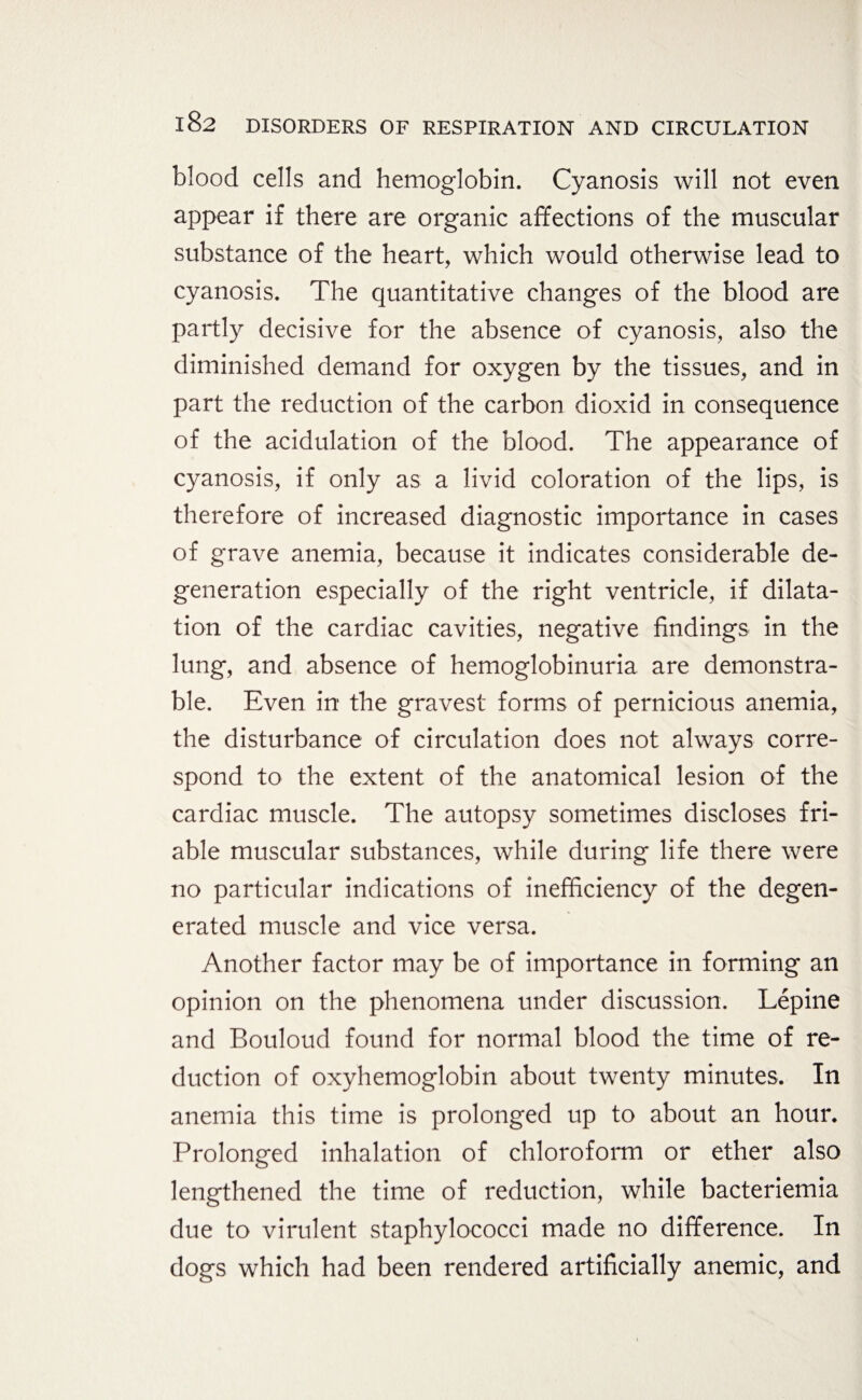 blood cells and hemoglobin. Cyanosis will not even appear if there are organic affections of the muscular substance of the heart, which would otherwise lead to cyanosis. The quantitative changes of the blood are partly decisive for the absence of cyanosis, also the diminished demand for oxygen by the tissues, and in part the reduction of the carbon dioxid in consequence of the acidulation of the blood. The appearance of cyanosis, if only as a livid coloration of the lips, is therefore of increased diagnostic importance in cases of grave anemia, because it indicates considerable de¬ generation especially of the right ventricle, if dilata¬ tion of the cardiac cavities, negative findings in the lung, and absence of hemoglobinuria are demonstra¬ ble. Even in the gravest forms of pernicious anemia, the disturbance of circulation does not always corre¬ spond to the extent of the anatomical lesion of the cardiac muscle. The autopsy sometimes discloses fri¬ able muscular substances, while during life there were no particular indications of inefficiency of the degen¬ erated muscle and vice versa. Another factor may be of importance in forming an opinion on the phenomena under discussion. Lepine and Bouloud found for normal blood the time of re¬ duction of oxyhemoglobin about twenty minutes. In anemia this time is prolonged up to about an hour. Prolonged inhalation of chloroform or ether also lengthened the time of reduction, while bacteriemia due to virulent staphylococci made no difference. In dogs which had been rendered artificially anemic, and