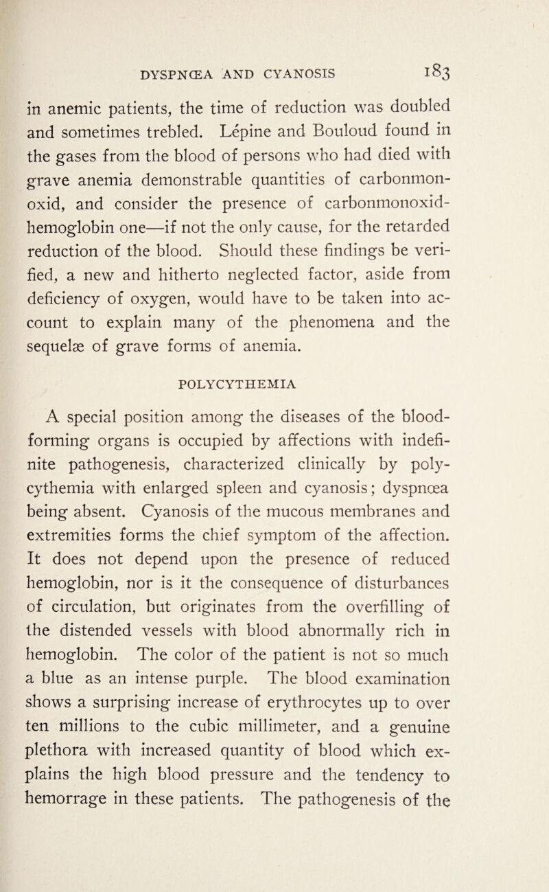 in anemic patients, the time of reduction was doubled and sometimes trebled. Lepine and Bouloud found in the gases from the blood of persons who had died with grave anemia demonstrable quantities of carbonmon- oxid, and consider the presence of carbonmonoxid- hemoglobin one—if not the only cause, for the retarded reduction of the blood. Should these findings be veri¬ fied, a new and hitherto neglected factor, aside from deficiency of oxygen, would have to be taken into ac¬ count to explain many of the phenomena and the sequelae of grave forms of anemia. POLYCYTHEMIA A special position among the diseases of the blood- forming organs is occupied by affections with indefi¬ nite pathogenesis, characterized clinically by poly¬ cythemia with enlarged spleen and cyanosis; dyspnoea being absent. Cyanosis of the mucous membranes and extremities forms the chief symptom of the affection. It does not depend upon the presence of reduced hemoglobin, nor is it the consequence of disturbances of circulation, but originates from the overfilling of the distended vessels with blood abnormally rich in hemoglobin. The color of the patient is not so much a blue as an intense purple. The blood examination shows a surprising increase of erythrocytes up to over ten millions to the cubic millimeter, and a genuine plethora with increased quantity of blood which ex¬ plains the high blood pressure and the tendency to hemorrage in these patients. The pathogenesis of the