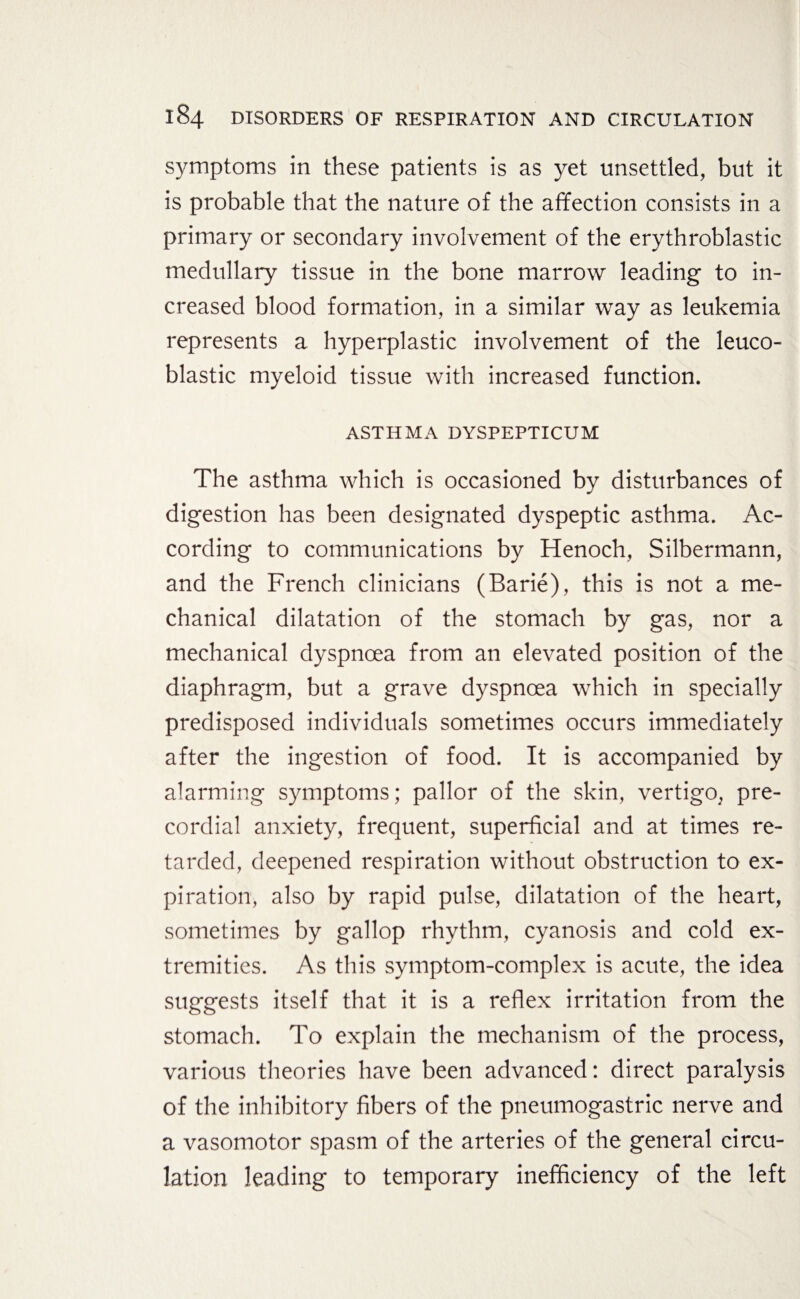 symptoms in these patients is as yet unsettled, but it is probable that the nature of the affection consists in a primary or secondary involvement of the erythroblastic medullary tissue in the bone marrow leading to in¬ creased blood formation, in a similar way as leukemia represents a hyperplastic involvement of the leuco- blastic myeloid tissue with increased function. ASTHMA DYSPEPTICUM The asthma which is occasioned by disturbances of digestion has been designated dyspeptic asthma. Ac¬ cording to communications by Henoch, Silbermann, and the French clinicians (Barie), this is not a me¬ chanical dilatation of the stomach by gas, nor a mechanical dyspnoea from an elevated position of the diaphragm, but a grave dyspnoea which in specially predisposed individuals sometimes occurs immediately after the ingestion of food. It is accompanied by alarming symptoms; pallor of the skin, vertigo, pre¬ cordial anxiety, frequent, superficial and at times re¬ tarded, deepened respiration without obstruction to ex¬ piration, also by rapid pulse, dilatation of the heart, sometimes by gallop rhythm, cyanosis and cold ex¬ tremities. As this symptom-complex is acute, the idea suggests itself that it is a reflex irritation from the stomach. To explain the mechanism of the process, various theories have been advanced: direct paralysis of the inhibitory fibers of the pneumogastric nerve and a vasomotor spasm of the arteries of the general circu¬ lation leading to temporary inefficiency of the left