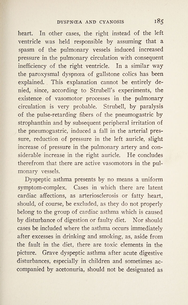 heart. In other cases, the right instead of the left ventricle was held responsible by assuming that a spasm of the pulmonary vessels induced increased pressure in the pulmonary circulation with consequent inefficiency of the right ventricle. In a similar way the paroxysmal dyspnoea of gallstone colics has been explained. . This explanation cannot be entirely de¬ nied, since, according to Strubell’s experiments, the existence of vasomotor processes in the pulmonary circulation is very probable. Strubell, by paralysis of the pulse-retarding fibers of the pneumogastric by Strophanthin and by subsequent peripheral irritation of the pneumogastric, induced a fall in the arterial pres¬ sure, reduction of pressure in the left auricle, slight increase of pressure in the pulmonary artery and con¬ siderable increase in the right auricle. He concludes therefrom that there are active vasomotors in the pul¬ monary vessels. Dyspeptic asthma presents by no means a uniform symptom-complex. Cases in which there are latent cardiac affections, as arteriosclerosis or fatty heart, should, of course, be excluded, as they do not properly belong to the group of cardiac asthma which is caused by disturbance of digestion or faulty diet. Nor should cases be included where the asthma occurs immediately after excesses in drinking and smoking, as, aside from the fault in the diet, there are toxic elements in the picture. Grave dyspeptic asthma after acute digestive disturbances, especially in children and sometimes ac¬ companied by acetonuria, should not be designated as