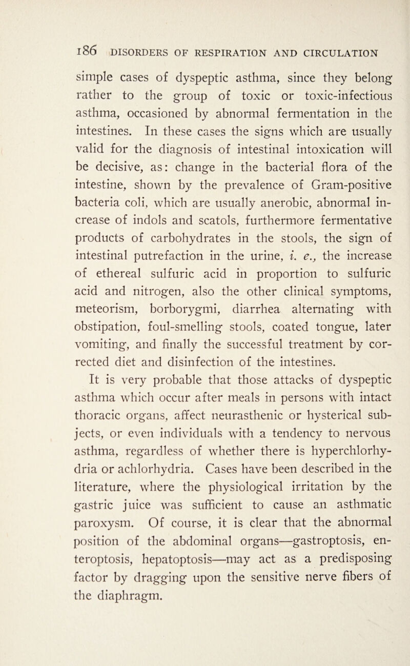 simple cases of dyspeptic asthma, since they belong rather to the group of toxic or toxic-infectious asthma, occasioned by abnormal fermentation in the intestines. In these cases the signs which are usually valid for the diagnosis of intestinal intoxication will be decisive, as: change in the bacterial flora of the intestine, shown by the prevalence of Gram-positive bacteria coli, which are usually anerobic, abnormal in¬ crease of indols and scatols, furthermore fermentative products of carbohydrates in the stools, the sign of intestinal putrefaction in the urine, i. e.} the increase of ethereal sulfuric acid in proportion to sulfuric acid and nitrogen, also the other clinical symptoms, meteorism, borborygmi, diarrhea alternating with obstipation, foul-smelling stools, coated tongue, later vomiting, and finally the successful treatment by cor¬ rected diet and disinfection of the intestines. It is very probable that those attacks of dyspeptic asthma which occur after meals in persons with intact thoracic organs, affect neurasthenic or hysterical sub¬ jects, or even individuals with a tendency to nervous asthma, regardless of whether there is hyperchlorhy- dria or achlorhydria. Cases have been described in the literature, where the physiological irritation by the gastric juice was sufficient to cause an asthmatic paroxysm. Of course, it is clear that the abnormal position of the abdominal organs—gastroptosis, en- teroptosis, hepatoptosis—may act as a predisposing factor by dragging upon the sensitive nerve fibers of the diaphragm.