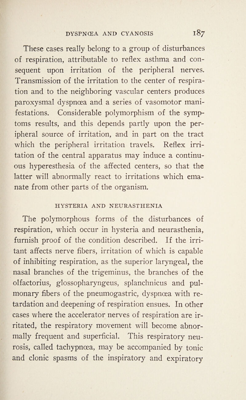 These cases really belong to a group of disturbances of respiration, attributable to reflex asthma and con¬ sequent upon irritation of the peripheral nerves. Transmission of the irritation to the center of respira¬ tion and to the neighboring vascular centers produces paroxysmal dyspnoea and a series of vasomotor mani¬ festations. Considerable polymorphism of the symp¬ toms results, and this depends partly upon the per¬ ipheral source of irritation, and in part on the tract which the peripheral irritation travels. Reflex irri¬ tation of the central apparatus may induce a continu¬ ous hyperesthesia of the affected centers, so that the latter will abnormally react to irritations which ema¬ nate from other parts of the organism. HYSTERIA AND NEURASTHENIA The polymorphous forms of the disturbances of respiration, which occur in hysteria and neurasthenia, furnish proof of the condition described. If the irri¬ tant affects nerve fibers, irritation of which is capable of inhibiting respiration, as the superior laryngeal, the nasal branches of the trigeminus, the branches of the olfactorius, glossopharyngeus, splanchnicus and pul¬ monary fibers of the pneumogastric, dyspnoea with re¬ tardation and deepening of respiration ensues. In other cases where the accelerator nerves of respiration are ir¬ ritated, the respiratory movement will become abnor¬ mally frequent and superficial. This respiratory neu¬ rosis, called tachypnoea, may be accompanied by tonic and clonic spasms of the inspiratory and expiratory