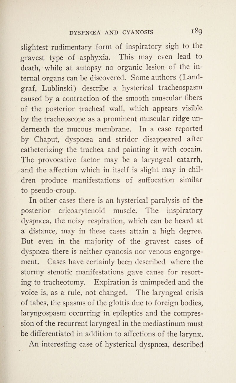 slightest rudimentary form of inspiratory sigh to the gravest type of asphyxia. This may even lead to death, while at autopsy no organic lesion of the in¬ ternal organs can be discovered. Some authors (Land¬ graf, Lublinski) describe a hysterical tracheospasm caused by a contraction of the smooth muscular fibers of the posterior tracheal wall, which appears visible by the tracheoscope as a prominent muscular ridge un¬ derneath the mucous membrane. In a case reported by Chaput, dyspnoea and stridor disappeared after catheterizing the trachea and painting it with cocain. The provocative factor may be a laryngeal catarrh, and the affection which in itself is slight may in chil¬ dren produce manifestations of suffocation similar to pseudo-croup. In other cases there is an hysterical paralysis of the posterior cricoarytenoid muscle. The inspiratory dyspnoea, the noisy respiration, which can be heard at a distance, may in these cases attain a high degree. But even in the majority of the gravest cases of dyspnoea there is neither cyanosis nor venous engorge¬ ment. Cases have certainly been described where the stormy stenotic manifestations gave cause for resort¬ ing to tracheotomy. Expiration is unimpeded and the voice is, as a rule, not changed. The laryngeal crisis of tabes, the spasms of the glottis due to foreign bodies, laryngospasm occurring in epileptics and the compres¬ sion of the recurrent laryngeal in the mediastinum must be differentiated in addition to affections of the larynx. An interesting case of hysterical dyspnoea, described
