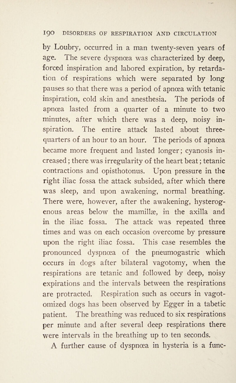 by Loubry, occurred in a man twenty-seven years of age. The severe dyspnoea was characterized by deep, forced inspiration and labored expiration, by retarda¬ tion of respirations which were separated by long pauses so that there was a period of apnoea with tetanic inspiration, cold skin and anesthesia. The periods of apnoea lasted from a quarter of a minute to two minutes, after which there was a deep, noisy in¬ spiration. The entire attack lasted about three- quarters of an hour to an hour. The periods of apnoea became more frequent and lasted longer; cyanosis in¬ creased ; there was irregularity of the heart beat; tetanic contractions and opisthotonus. Upon pressure in the right iliac fossa the attack subsided, after which there was sleep, and upon awakening, normal breathing. There were, however, after the awakening, hysterog- enous areas below the mamillse, in the axilla and in the iliac fossa. The attack was repeated three times and was on each occasion overcome by pressure upon the right iliac fossa. This case resembles the pronounced dyspnoea of the pneumogastric which occurs in dogs after bilateral vagotomy, when the respirations are tetanic and followed by deep, noisy expirations and the intervals between the respirations are protracted. Respiration such as occurs in vagot- omized dogs has been observed by Egger in a tabetic patient. The breathing was reduced to six respirations per minute and after several deep respirations there were intervals in the breathing up to ten seconds. A further cause of dyspnoea in hysteria is a func-