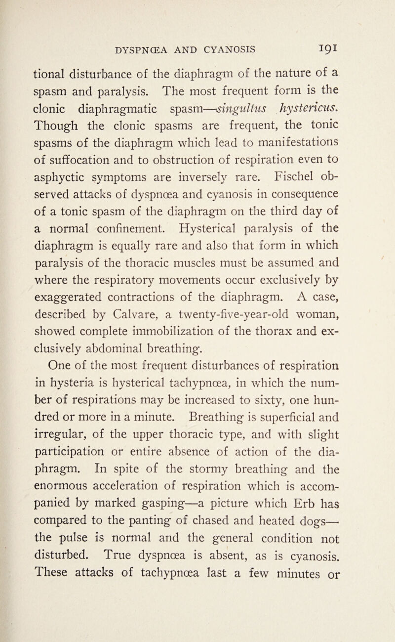 tional disturbance of the diaphragm of the nature of a spasm and paralysis. The most frequent form is the clonic diaphragmatic spasm—singultus hystericus. Though the clonic spasms are frequent, the tonic spasms of the diaphragm which lead to manifestations of suffocation and to obstruction of respiration even to asphyctic symptoms are inversely rare. Fischel ob¬ served attacks of dyspnoea and cyanosis in consequence of a tonic spasm of the diaphragm on the third day of a normal confinement. Hysterical paralysis of the diaphragm is equally rare and also that form in which paralysis of the thoracic muscles must be assumed and where the respiratory movements occur exclusively by exaggerated contractions of the diaphragm. A case, described by Calvare, a twenty-five-year-old woman, showed complete immobilization of the thorax and ex¬ clusively abdominal breathing. One of the most frequent disturbances of respiration in hysteria is hysterical tachypnoea, in which the num¬ ber of respirations may be increased to sixty, one hun¬ dred or more in a minute. Breathing is superficial and irregular, of the upper thoracic type, and with slight participation or entire absence of action of the dia¬ phragm. In spite of the stormy breathing and the enormous acceleration of respiration which is accom¬ panied by marked gasping—a picture which Erb has compared to the panting of chased and heated dogs—• the pulse is normal and the general condition not disturbed. True dyspnoea is absent, as is cyanosis. These attacks of tachypnoea last a few minutes or