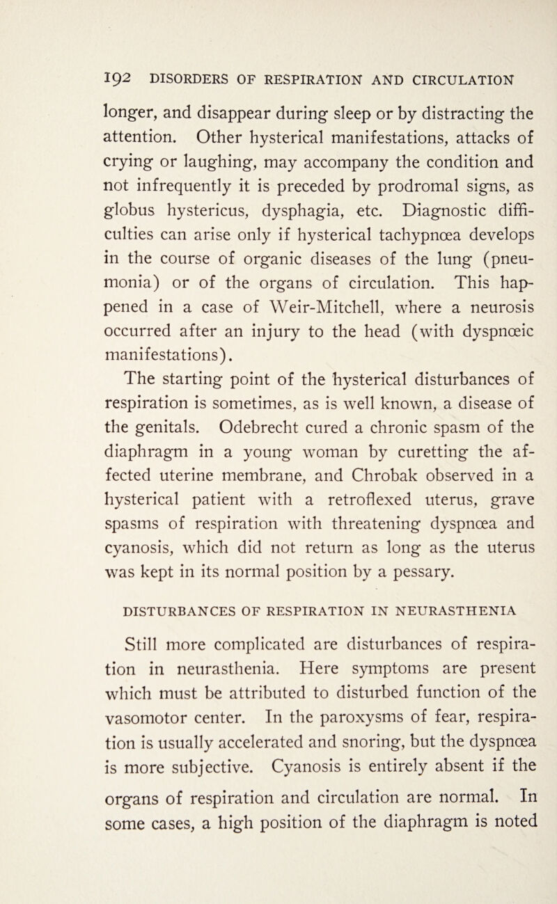 longer, and disappear during sleep or by distracting the attention. Other hysterical manifestations, attacks of crying or laughing, may accompany the condition and not infrequently it is preceded by prodromal signs, as globus hystericus, dysphagia, etc. Diagnostic diffi¬ culties can arise only if hysterical tachypncea develops in the course of organic diseases of the lung (pneu¬ monia) or of the organs of circulation. This hap¬ pened in a case of Weir-Mitchell, where a neurosis occurred after an injury to the head (with dyspnoeic manifestations). The starting point of the hysterical disturbances of respiration is sometimes, as is well known, a disease of the genitals. Odebrecht cured a chronic spasm of the diaphragm in a young woman by curetting the af¬ fected uterine membrane, and Chrobak observed in a hysterical patient with a retroflexed uterus, grave spasms of respiration with threatening dyspnoea and cyanosis, which did not return as long as the uterus was kept in its normal position by a pessary. disturbances of respiration in neurasthenia Still more complicated are disturbances of respira¬ tion in neurasthenia. Here symptoms are present which must be attributed to disturbed function of the vasomotor center. In the paroxysms of fear, respira¬ tion is usually accelerated and snoring, but the dyspnoea is more subjective. Cyanosis is entirely absent if the organs of respiration and circulation are normal. In some cases, a high position of the diaphragm is noted