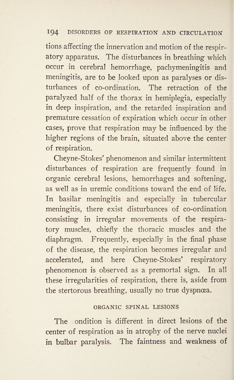 tions affecting the innervation and motion of the respir¬ atory apparatus. The disturbances in breathing which occur in cerebral hemorrhage, pachymeningitis and meningitis, are to be looked upon as paralyses or dis¬ turbances of co-ordination. The retraction of the paralyzed half of the thorax in hemiplegia, especially in deep inspiration, and the retarded inspiration and premature cessation of expiration which occur in other cases, prove that respiration may be influenced by the higher regions of the brain, situated above the center of respiration. Cheyne-Stokes’ phenomenon and similar intermittent disturbances of respiration are frequently found in organic cerebral lesions, hemorrhages and softening, as well as in uremic conditions toward the end of life. In basilar meningitis and especially in tubercular meningitis, there exist disturbances of co-ordination consisting in irregular movements of the respira¬ tory muscles, chiefly the thoracic muscles and the diaphragm. Frequently, especially in the final phase of the disease, the respiration becomes irregular and accelerated, and here Cheyne-Stokes’ respiratory phenomenon is observed as a premortal sign. In all these irregularities of respiration, there is, aside from the stertorous breathing, usually no true dyspnoea. ORGANIC SPINAL LESIONS The ondition is different in direct lesions of the center of respiration as in atrophy of the nerve nuclei in bulbar paralysis. The faintness and weakness of