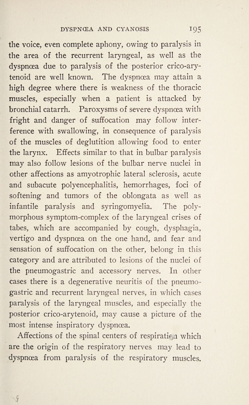 the voice, even complete aphony, owing to paralysis in the area of the recurrent laryngeal, as well as the dyspnoea due to paralysis of the posterior crico-ary- tenoid are well known. The dyspnoea may attain a high degree where there is weakness of the thoracic muscles, especially when a patient is attacked by bronchial catarrh. Paroxysms of severe dyspnoea with fright and danger of suffocation may follow inter¬ ference with swallowing, in consequence of paralysis of the muscles of deglutition allowing food to enter the larynx. Effects similar to that in bulbar paralysis may also follow lesions of the bulbar nerve nuclei in other affections as amyotrophic lateral sclerosis, acute and subacute polyencephalitis, hemorrhages, foci of softening and tumors of the oblongata as well as infantile paralysis and syringomyelia. The poly¬ morphous symptom-complex of the laryngeal crises of tabes, which are accompanied by cough, dysphagia, vertigo and dyspnoea on the one hand, and fear and sensation of suffocation on the other, belong in this category and are attributed to lesions of the nuclei of the pneumogastric and accessory nerves. In other cases there is a degenerative neuritis of the pneumo¬ gastric and recurrent laryngeal nerves, in which cases paralysis of the laryngeal muscles, and especially the posterior crico-arytenoid, may cause a picture of the most intense inspiratory dyspnoea. Affections of the spinal centers of respiration which are the origin of the respiratory nerves may lead to dyspnoea from paralysis of the respiratory muscles.