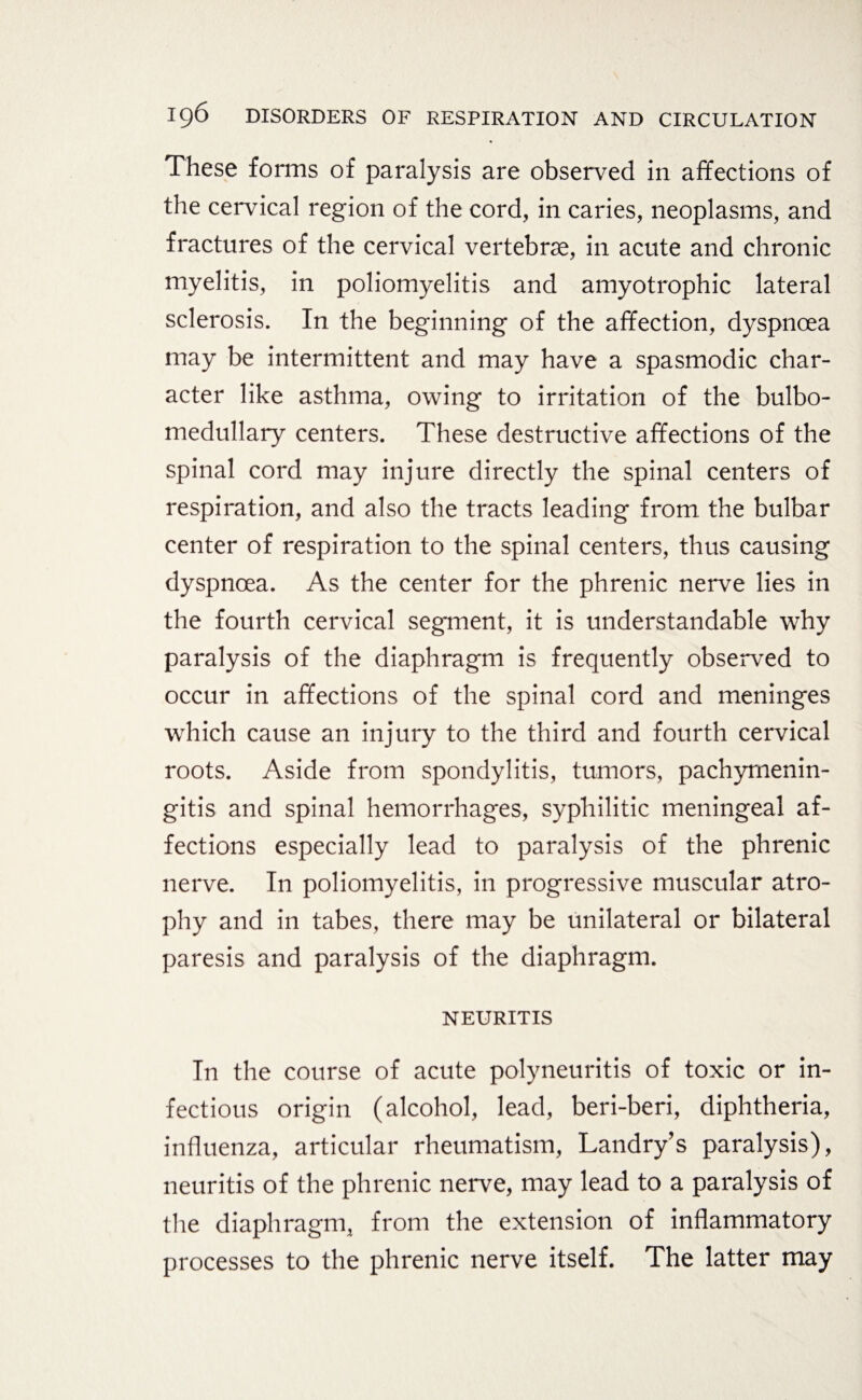 These forms of paralysis are observed in affections of the cervical region of the cord, in caries, neoplasms, and fractures of the cervical vertebrae, in acute and chronic myelitis, in poliomyelitis and amyotrophic lateral sclerosis. In the beginning of the affection, dyspnoea may be intermittent and may have a spasmodic char¬ acter like asthma, owing to irritation of the bulbo- medullary centers. These destructive affections of the spinal cord may injure directly the spinal centers of respiration, and also the tracts leading from the bulbar center of respiration to the spinal centers, thus causing dyspnoea. As the center for the phrenic nerve lies in the fourth cervical segment, it is understandable why paralysis of the diaphragm is frequently observed to occur in affections of the spinal cord and meninges which cause an injury to the third and fourth cervical roots. Aside from spondylitis, tumors, pachymenin¬ gitis and spinal hemorrhages, syphilitic meningeal af¬ fections especially lead to paralysis of the phrenic nerve. In poliomyelitis, in progressive muscular atro¬ phy and in tabes, there may be unilateral or bilateral paresis and paralysis of the diaphragm. NEURITIS In the course of acute polyneuritis of toxic or in¬ fectious origin (alcohol, lead, beri-beri, diphtheria, influenza, articular rheumatism, Landry’s paralysis), neuritis of the phrenic nerve, may lead to a paralysis of the diaphragm, from the extension of inflammatory processes to the phrenic nerve itself. The latter may