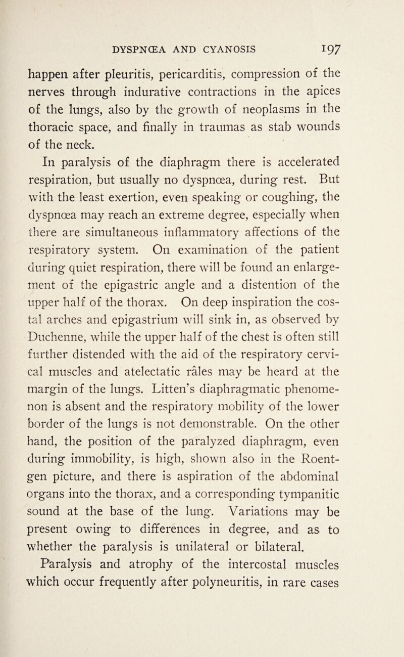 happen after pleuritis, pericarditis, compression of the nerves through indurative contractions in the apices of the lungs, also by the growth of neoplasms in the thoracic space, and finally in traumas as stab wounds of the neck. In paralysis of the diaphragm there is accelerated respiration, but usually no dyspnoea, during rest. But with the least exertion, even speaking or coughing, the dyspnoea may reach an extreme degree, especially when there are simultaneous inflammatory affections of the respiratory system. On examination of the patient during quiet respiration, there will be found an enlarge¬ ment of the epigastric angle and a distention of the upper half of the thorax. On deep inspiration the cos¬ tal arches and epigastrium will sink in, as observed by Duchenne, while the upper half of the chest is often still further distended with the aid of the respiratory cervi¬ cal muscles and atelectatic rales may be heard at the margin of the lungs. Litten’s diaphragmatic phenome¬ non is absent and the respiratory mobility of the lower border of the lungs is not demonstrable. On the other hand, the position of the paralyzed diaphragm, even during immobility, is high, shown also in the Roent¬ gen picture, and there is aspiration of the abdominal organs into the thorax, and a corresponding tympanitic sound at the base of the lung. Variations may be present owing to differences in degree, and as to whether the paralysis is unilateral or bilateral. Paralysis and atrophy of the intercostal muscles which occur frequently after polyneuritis, in rare cases