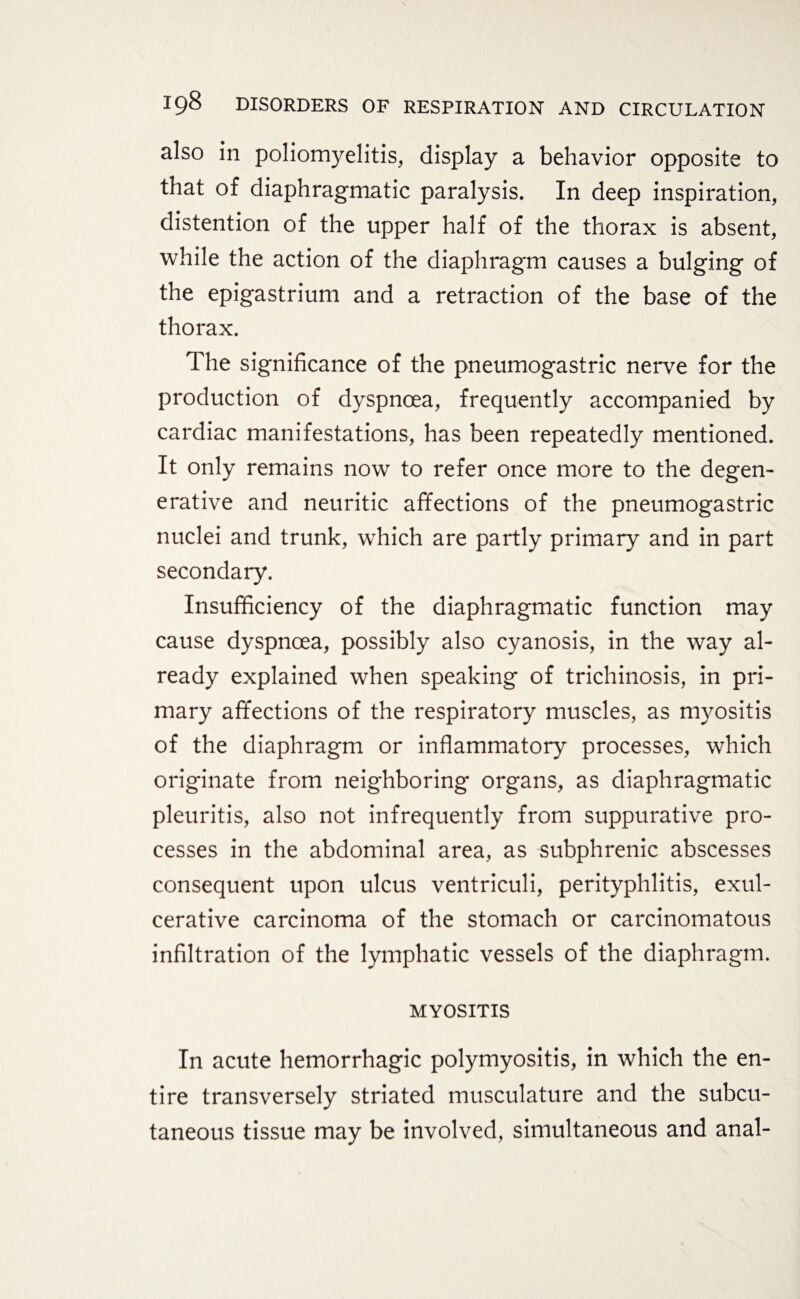 also in poliomyelitis, display a behavior opposite to that of diaphragmatic paralysis. In deep inspiration, distention of the upper half of the thorax is absent, while the action of the diaphragm causes a bulging of the epigastrium and a retraction of the base of the thorax. The significance of the pneumogastric nerve for the production of dyspnoea, frequently accompanied by cardiac manifestations, has been repeatedly mentioned. It only remains now to refer once more to the degen¬ erative and neuritic affections of the pneumogastric nuclei and trunk, which are partly primary and in part secondary. Insufficiency of the diaphragmatic function may cause dyspnoea, possibly also cyanosis, in the way al¬ ready explained when speaking of trichinosis, in pri¬ mary affections of the respiratory muscles, as myositis of the diaphragm or inflammatory processes, which originate from neighboring organs, as diaphragmatic pleuritis, also not infrequently from suppurative pro¬ cesses in the abdominal area, as subphrenic abscesses consequent upon ulcus ventriculi, perityphlitis, exul- cerative carcinoma of the stomach or carcinomatous infiltration of the lymphatic vessels of the diaphragm. MYOSITIS In acute hemorrhagic polymyositis, in which the en¬ tire transversely striated musculature and the subcu¬ taneous tissue may be involved, simultaneous and anal-